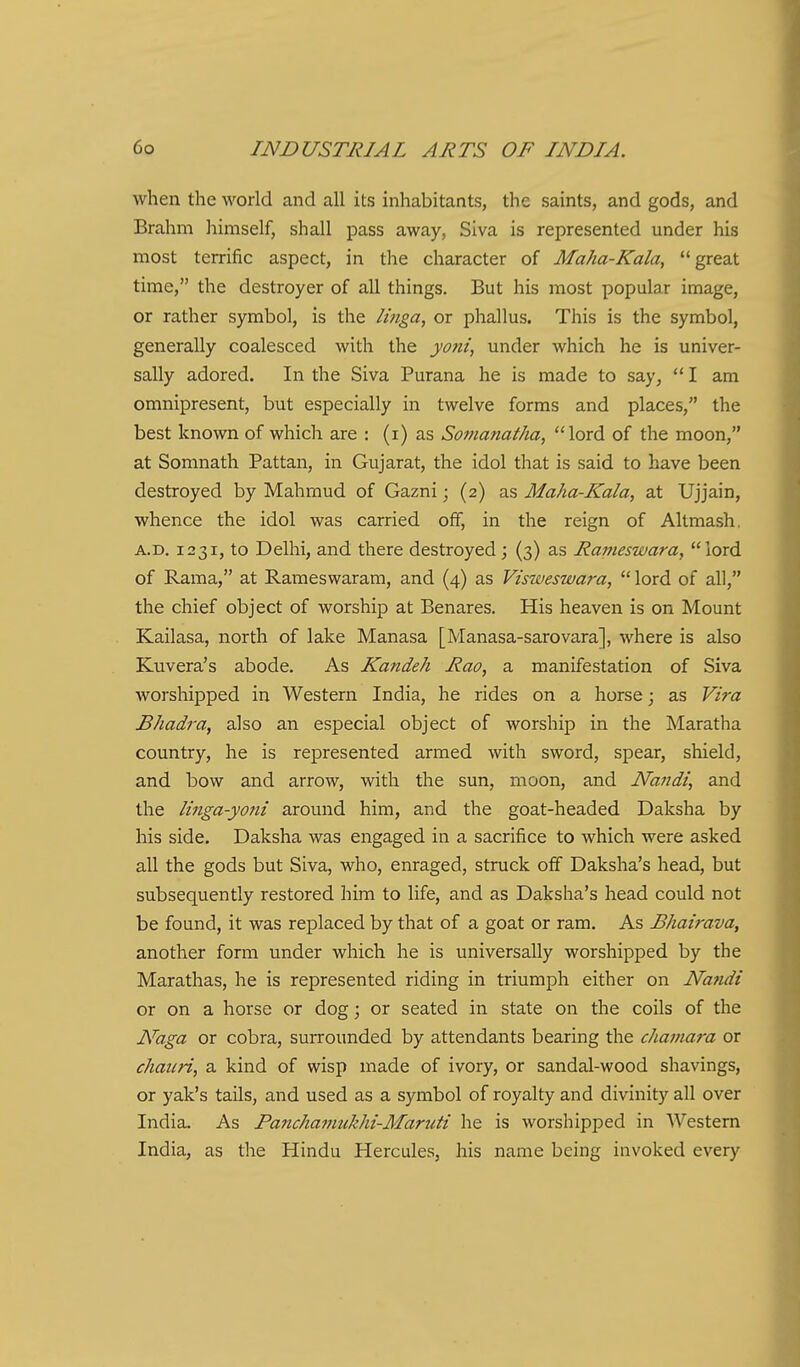 when the world and all its inhabitants, the saints, and gods, and Brahm himself, shall pass away, Siva is represented under his most terrific aspect, in the character of Maha-Kala, great time, the destroyer of all things. But his most popular image, or rather symbol, is the linga, or phallus. This is the symbol, generally coalesced with the yo?ii, under which he is univer- sally adored. In the Siva Purana he is made to say,  I am omnipresent, but especially in twelve forms and places, the best known of which are : (i) as Somanatha, lord of the moon, at Somnath Pattan, in Gujarat, the idol that is said to have been destroyed by Mahmud of Gazni; (2) as Maha-Kala, at Ujjain, whence the idol was carried off, in the reign of Altmash. A.D. 1231, to Delhi, and there destroyed; (3) as Rameswara, lord of Rama, at Rameswarara, and (4) as Visweswara,  lord of all, the chief object of worship at Benares. His heaven is on Mount Kailasa, north of lake Manasa [Manasa-sarovara], where is also Kuvera's abode. As Kandeh Rao, a manifestation of Siva worshipped in Western India, he rides on a horse; as Vira Bhadra, also an especial object of worship in the Maratha country, he is represented armed with sword, spear, shield, and bow and arrow, with the sun, moon, and Nandi, and the linga-yoni around him, and the goat-headed Daksha by his side. Daksha was engaged in a sacrifice to which were asked all the gods but Siva, who, enraged, struck off Daksha's head, but subsequently restored him to life, and as Daksha's head could not be found, it was replaced by that of a goat or ram. As Bhairava, another form under which he is universally worshipped by the Marathas, he is represented riding in triumph either on Nandi or on a horse or dog; or seated in state on the coils of the Naga or cobra, surrounded by attendants bearing the chainara or chauri, a kind of wisp made of ivory, or sandal-wood shavings, or yak's tails, and used as a symbol of royalty and divinity all over India. As Panchajuukhi-Maruti he is worshipped in Western India, as the Hindu Hercules, his name being invoked every