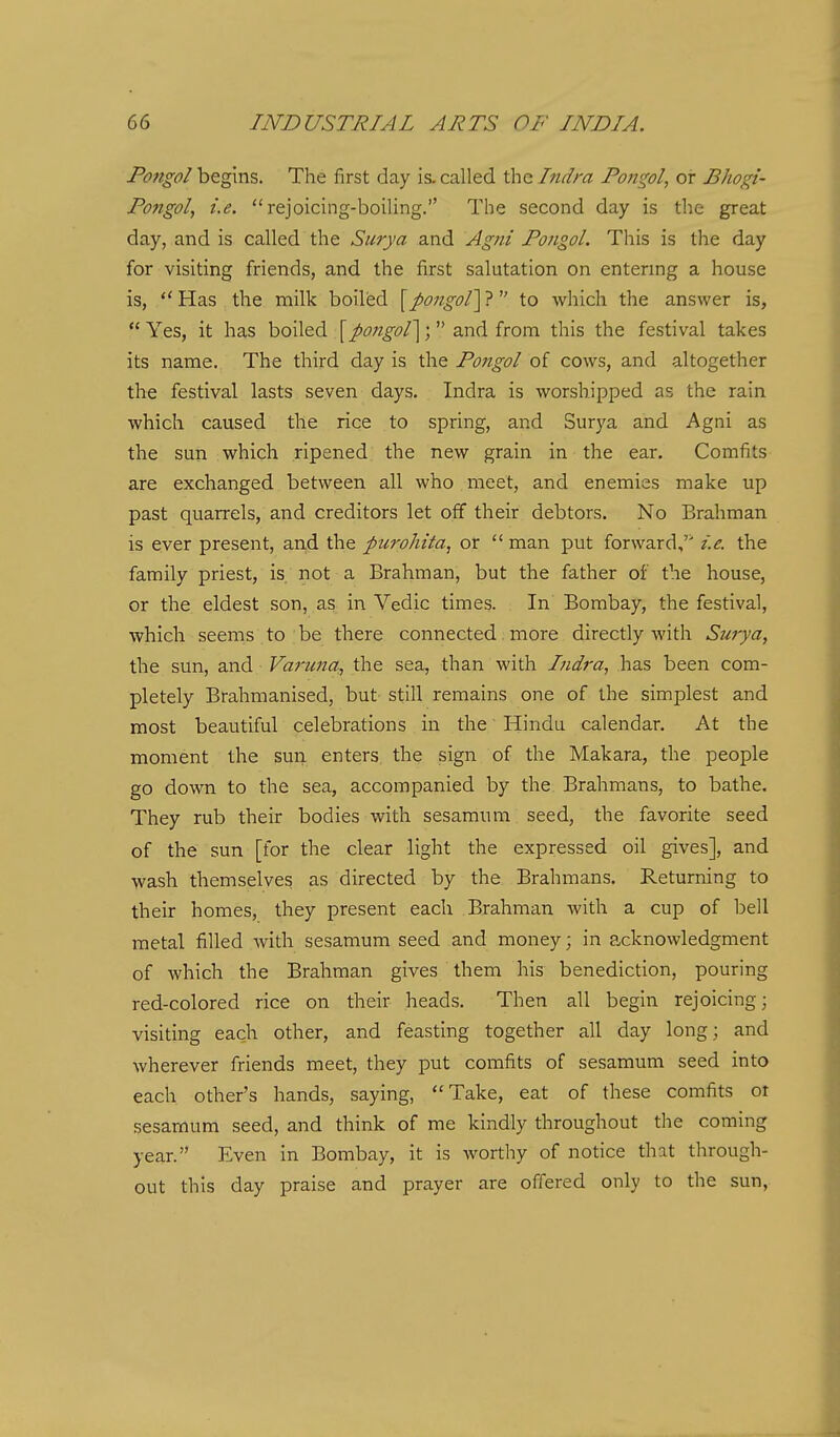 Pongol begins. The first day is. called the Indra Fongol, or Bhogi- Fongol, i.e. rejoicing-boiling. The second day is the great day, and is called the Surya and Agni Fongol. This is the day for visiting friends, and the fiirst salutation on entering a house is, ''Has the milk boiled [j)07igol'\7^' to which the answer is,  Yes, it has boiled [po7igol'\; and from this the festival takes its name. The third day is the Fongol of cows, and altogether the festival lasts seven days. Indra is worshipped as the rain which caused the rice to spring, and Surya and Agni as the sun which ripened the new grain in the ear. Comfits are exchanged between all who meet, and enemies make up past quarrels, and creditors let off their debtors. No Brahman is ever present, and the purohita, or  man put forward,'' i.e. the family priest, is not a Brahman, but the father of the house, or the eldest son, as in Vedic times. In Bombay, the festival, which seems to be there connected more directly with Surya, the sun, and Varuna, the sea, than with Indra, has been com- pletely Brahmanised, but still remains one of the simplest and most beautiful celebrations in the Hindu calendar. At the moment the sun enters the sign of the Makara, the people go down to the sea, accompanied by the Brahmans, to bathe. They rub their bodies with sesamum seed, the favorite seed of the sun [for the clear light the expressed oil gives], and wash themselves as directed by the Brahmans. Returning to their homes, they present each Brahman with a cup of bell metal filled with sesamum seed and money; in acknowledgment of which the Brahman gives them his benediction, pouring red-colored rice on their heads. Then all begin rejoicing; visiting each other, and feasting together all day long; and wherever friends meet, they put comfits of sesamum seed into each other's hands, saying, Take, eat of these comfits ot sesamum seed, and think of me kindly throughout the coming year. Even in Bombay, it is worthy of notice that through- out this day praise and prayer are offered only to the sun,