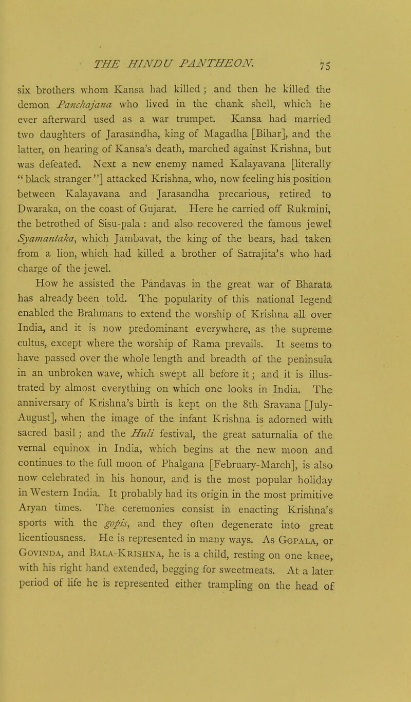 six brothers whom Kansa had killed ; and then he killed the demon Fanchajana who lived in the chank shell, wliich he ever aftenvard used as a war trumpet. Kansa had married two daughters of Jarasandha, king of Magadha [Bihar], and the latter, on hearing of Kansa's death, marched against Krishna, but was defeated. Next a new enemy named Kalayavana [literally black stranger] attacked Krishna, who, now feeling his position between Kalayavana and Jarasandha precarious, retired to Dwaraka, on the coast of Gujarat. Here he carried off Rukmini, the betrothed of Sisu-pala : and also recovered the famous jewel Sya??ia7itaka, which Jambavat, the king of the bears, had taken from a lion, which had killed a brother of Satrajita's who had charge of the jewel. How he assisted the Pandavas in the great war of Bharata has already been told. The popularity of this national legend enabled the Brahmans to extend the worship of Krishna all over India, and it is now predominant everywhere, as the supreme cultus, except where the worship of Rama prevails. It seems to have passed over the whole length and breadth of the peninsula in an unbroken wave, which swept all before it; and it is illus- trated by almost everything on which one looks in India. The anniversary of Krishna's birth is kept on the 8th Sravana [July- August], when the image of the infant Krishna is adorned with sacred basil; and the Hiili festival, the great saturnalia of the vernal equinox in India, which begins at the new moon and continues to the full moon of Phalgana [February-March], is also now celebrated in his honour, and is the most popular holiday in Western India. It probably had its origin in the most primitive Aryan times. The ceremonies consist in enacting Krishna's sports with the goph, and they often degenerate into great licentiousness. He is represented in many ways. As Gopala, or GoviNDA, and Bala-Krishna, he is a child, resting on one knee, with his right hand extended, begging for sweetmeats. At a later period of life he is represented either trampling on the head of