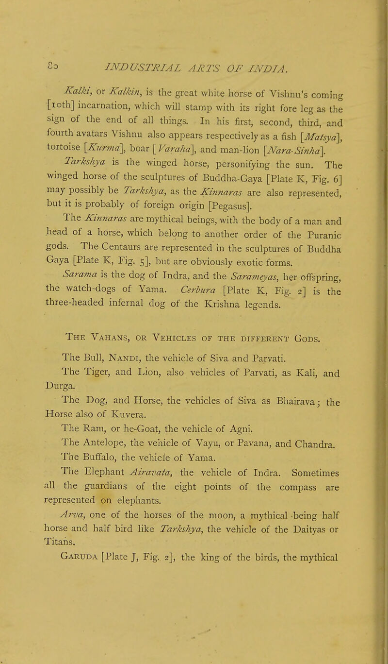 Kalki, or Kolkm, is the great white horse of Vishnu's coming [loth] incarnation, which will stamp with its right fore leg as the sign of the end of all things. In his first, second, third, and fourth avatars Vishnu also appears respectively as a fish [Matsya], tortoise [Kurma], hoar [Vara/ia], and man-lion [Nara-Stn/ia]. Tarkshya is the winged horse, personifying the sun. The winged horse of the sculptures of Buddha-Gaya [Plate K, Fig. 6] may possibly be Tarkshya, as the Kinnaras are also represented, but it is probably of foreign origin [Pegasus]. The Kinnaras are mythical beings, with the body of a man and head of a horse, which belong to another order of the Puranic gods. The Centaurs are represented in the sculptures of Buddha Gaya [Plate K, Fig. 5], but are obviously exotic forms. Sarama is the dog of Indra, and the Sarameyas, her offspring, the watch-dogs of Yama. Cerbura [Plate K, Fig. 2] is the three-headed infernal dog of the Krishna legends. The Vahans, or Vehicles of the different Gods. The Bull, Nandi, the vehicle of Siva and Parvati. The Tiger, and Lion, also vehicles of Parvati, as Kali, and Durga. The Dog, and Horse, the vehicles of Siva as Bhairava; the Horse also of Kuvera. The Ram, or he-Goat, the vehicle of Agni. The Antelope, the vehicle of Vayu, or Pavana, and Chandra. The Buffalo, the vehicle of Yama. The Elephant Airavata, the vehicle of Indra. Sometimes all the guardians of the eight points of the compass are represented on elephants. Ai-va, one of the horses of the moon, a mythical -being half horse and half bird like Tarkshya, the vehicle of the Daityas or Titans. Garuda [Plate J, Fig. 2], the king of the birds, the mythical