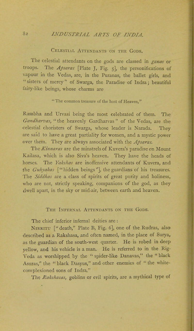 Celestial Attendants on the Gods. The celestial attendants on the gods are classed in ganas or troops. The Aparas [Plate J, Fig. 5], the personifications of vapour in the Vedas, are, in the Puranas, the ballet girls, and sisters of mercy of Swarga, the Paradise of India; beautiful fairy-like beings, whose charms are  The common treasure of the host of Heaven, Rambha and Urvasi being the most celebrated of them. The Gandharvas,  the heavenly Gardharvas  of the Vedas, are the celestial choristers of Swarga, whose leader is Narada. They are said to have a great partiality for women, and a mystic power over them. They are always associated with the Apsaras. The Kinnaras are the minstrels of Kuvera's paradise on Mount Kailasa, which is also Siva's heaven. They have the heads of horses. The Yakshas are inoffensive attendants of Kuvera, and the Guhyakas [hidden beings], the guardians of his treasures. The Siddhas are a class of spirits of great purity and holiness, who are not, strictly speaking, companions of the god, as they dwell apart, in the sky or mid-air, between earth and heaven. The Infernal Attendants on the Gods. The chief inferior infernal deities are : NiRRiTU [death, Plate B, Fig. 6], one of the Rudras, also described as a Rakshasa, and often named, in the place of Surya, as the guardian of the south-west quarter. He is robed in deep yellow, and his vehicle is a man. He is referred to in the Rig- Veda as worshipped by the  spider-like Danavas, the  black Asuras, the black Dasyus, and other enemies of the white- complexioned sons of Indra, The Rakshasas, goblins or evil spirits, are a mythical type of