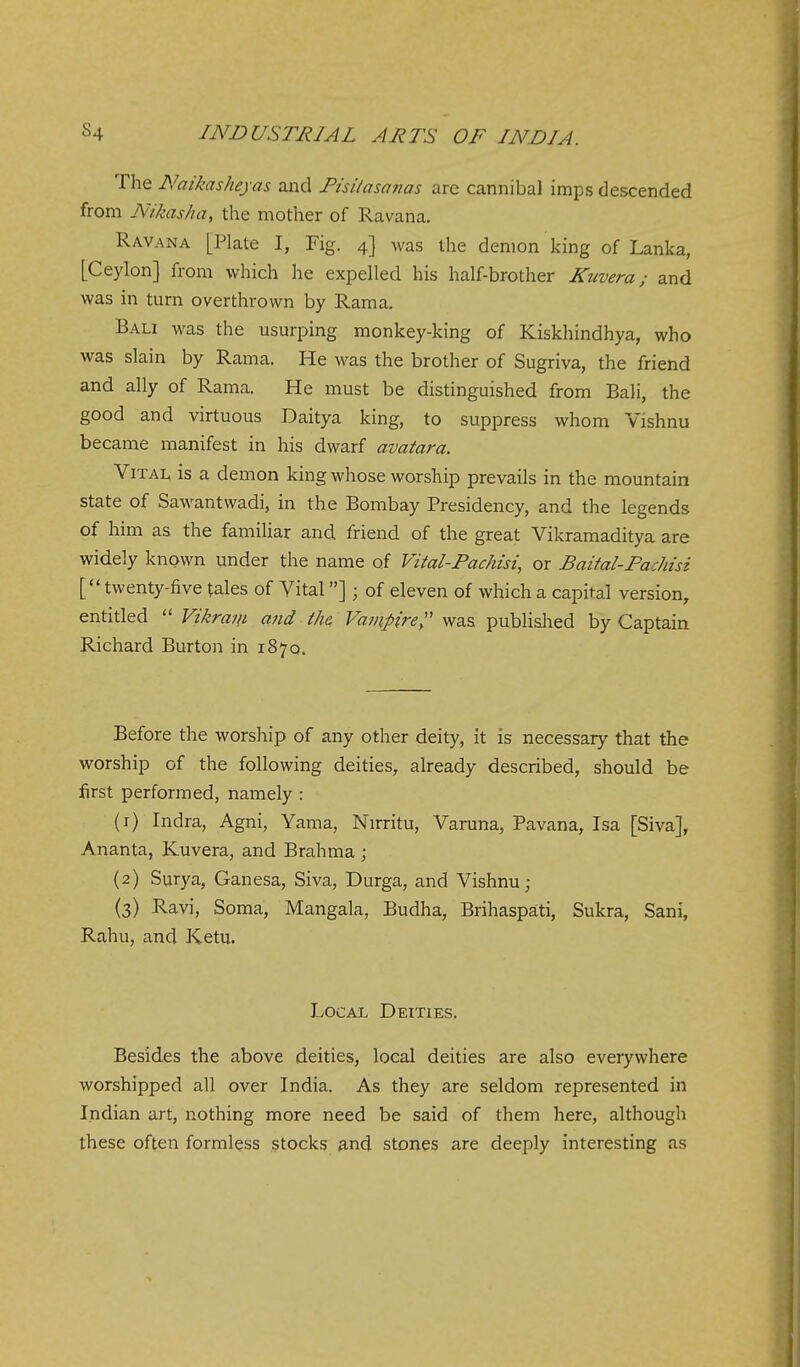 The Naikasheyas and Pisilasanas arc cannibal imps descended from Nikas/ia, the mother of Ravana. Ravana [Plate I, Fig. 4] was the demon king of Lanka, [Ceylon] from which he expelled his half-brother Kuvera; and was in turn overthrown by Rama. Bali was the usurping monkey-king of Kiskhindhya, who was slain by Rama. He was the brother of Sugriva, the friend and ally of Rama. He must be distinguished from Bali, the good and virtuous Daitya king, to suppress whom Vishnu became manifest in his dwarf avatara. Vital is a demon king whose worship prevails in the mountain state of Sawantwadi, in the Bombay Presidency, and the legends of him as the famihar and friend of the great Vikramaditya are widely known under the name of Vital-Pachisi, or Baital-Pachisi [ twenty-five tales of Vital] ; of eleven of which a capital version, entitled Vikram and the, Vampirey^z.?. publialied by Captain Richard Burton in 1870. Before the worship of any other deity, it is necessary that the worship of the following deities, already described, should be first performed, namely : (1) Indra, Agni, Yama, Nirritu, Varuna, Pavana, Isa [Siva], Ananta, Kuvera, and Brahma ; (2) Surya, Ganesa, Siva, Durga, and Vishnu; (3) Ravi, Soma, Mangala, Budha, Brihaspati, Sukra, Sani, Rahu, and Ketu. Local Deities. Besides the above deities, local deities are also everywhere worshipped all over India. As they are seldom represented in Indian art, nothing more need be said of them here, although these often formless stocks and stones are deeply interesting as