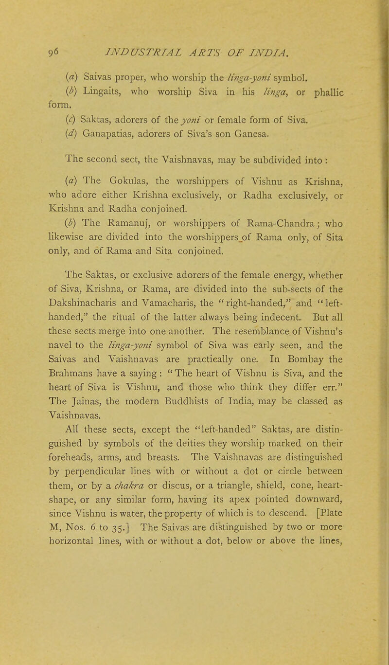 {a) Saivas proper, who worship the Iwga-yoni symbol. {b) Lingaits, who worship Siva in his linga, or phalHc form. {c) Saktas, adorers of the yont or female form of Siva. (d) Ganapatias, adorers of Siva's son Ganesa. The second sect, the Vaishnavas, may be subdivided into : {a) The Gokulas, the worshippers of Vishnu as Krishna, who adore either Krishna exclusively, or Radha exclusively, or Krishna and Radha conjoined. (b) The Ramanuj, or worshippers of Rama-Chandra; who likewise are divided into the worshippersjof Rama only, of Sita only, and of Rama and Sita conjoined. The Saktas, or exclusive adorers of the female energy, whether of Siva, Krishna, or Rama, are divided into the sub-sects of the Dakshinacharis and Vamacharis, the right-handed, and left- handed, the ritual of the latter always being indecent. But all these sects merge into one another. The resemblance of Vishnu's navel to the linga-yotii symbol of Siva was early seen, and the Saivas and Vaishnavas are practically one. In Bombay the Brahmans have a saying:  The heart of Vishnu is Siva, and the heart of Siva is Vishnu, and those who think they differ err. The Jainas, the modern Buddhists of India, may be classed as Vaishnavas. All these sects, except the left-handed Saktas, are distin- guished by symbols of the deities they worship marked on their foreheads, arms, and breasts. The Vaishnavas are distinguished by perpendicular lines with or without a dot or circle between them, or by a chakra or discus, or a triangle, shield, cone, heart- shape, or any similar form, having its apex pointed downward, since Vishnu is water, the property of which is to descend. [Plate M, Nos. 6 to 35.] The Saivas are distinguished by two or more horizontal lines, with or without a dot, below or above the lines.