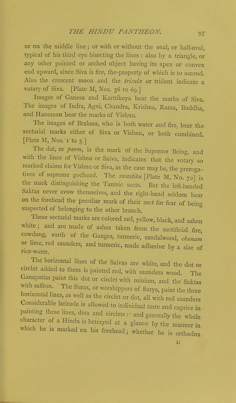 or on the middle line; or with or without the oval, or half-oval, typical of his third eye bisecting the lines : also by a triangle, or any other pointed or arched object having its apex or convex end upward, since Siva is fire, Ihe-properfy of which is to ascend. Also the crescent moon and the trisula or trident indicate a votary of Siva. [Plate M, Nos. 36 to 69.] Images of Ganesa and Karttikeya bear the marks of Siva. The images of Indra, Agni, Chandra, Krishna, Rama, Buddha, and Hanuman bear the marks of Vishnu. The images of Brahma, who is both water and fire, bear the sectarial marks either of Siva or Vishnu, or both combined. [Plate M, Nos. i to 5.] ■ The dot, or parm, is the mark of the Supreme Being, and with the lines of Vishnu or Saiva, indicates that the votary so marked claims for Vishnu or Siva, as the case maybe, the preroga- tives of supreme godhead. The swastika [Plate M, No, 70] is the mark distinguishing the Tantric sects. But the left-handed Saktas never avow themselves, and the right-hand seldom bear on the forehead the peculiar mark of their sect for fear of being suspected of belonging to the other branch. These sectarial marks are colored red, yellow, black, and ashen white; and are made of ashes taken from the sacrificial fire cowdung, earth of the Ganges, turmeric, sandalwood, chunam or hme, red saunders, and turmeric, made adhesive by a size of rice-water. _ The horizontal lines of the Saivas are white, and the dot or circlet added to them is painted red, with saunders wood The Ganapatias pamt this dot or circlet with minium, and the Saktas with saffron. The Suras, or worshippers of Surya, paint the three horizontal lines, as well as the circlet or dot, all with red saunders Considerable latitude is allowed to individual taste and caprice in • pamting these lines, dots and circlets : ^ and generally the whole character of a Hindu is betrayed at a glance by the manner in which he IS marked on his forehead; whether he is orthodox H