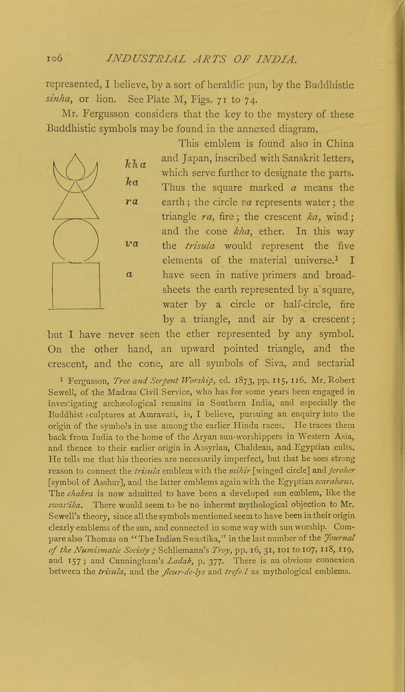 represented, I believe, by a sort of heraldic pun, by the Buddliistic si7iha, or lion. See Plate M, Figs. 71 to 74. Mr. Fergusson considers that the key to the mystery of these Buddhistic symbols may be found in the annexed diagram. This emblem is found also in China and Japan, inscribed with Sanskrit letters, which serve further to designate the parts. Thus the square marked a means the earth; the circle va represents water; the triangle ra, fire; the crescent ka, wind; and the cone kha, ether. In this way the trisula would represent the five elements of the material universe.^ I a have seen in native primers and broad- sheets the earth represented by a square, L water by a circle or half-circle, fire by a triangle, and air by a crescent; but I have never seen the ether represented by any symbol. On the other hand, an upward pointed triangle, and the crescent, and the cone, are all symbols of Siva, and sectarial 1 Fergusson, Tree and Serpent Worship, ed. 1873, pp. 115, 116. Mr. Robert Sewell, of the Madras Civil Service, who has for some years been engaged in investigating archseological remains in Southern India, and especially the Buddhist ; culptures at Amravati, is, I believe, pursuing an enquiry into the origin of the symbols in use among the earlier Hindu races. He traces them back from India to the home of the Aryan sun-worshippers in Western Asia, and thence to tlieir earlier origin in Assyrian, Chaldean, and Egyptian cults. He tells me that his theories are necessarily imperfect, but that he sees strong reason to connect the irisula emblem with the mihir [winged circle] and feroher [symbol of Asshur], and the latter emblems again with the Egyptian jir«7-(Zi5rf'Mj. The chakra is now admitted to have been a developed sun emblem, like the swastika. There would seem to be no inherent mythological objection to Mr. Sewell's theory, since all the symbols mentioned seem to have been in their origin clearly emblems of the sun, and connected in some way with sun worship. Com- pare also Thomas on The Indian Swastika, in the last nuniber of the Journal of the Numismatic Society ; Schliemann's Troy, pp. 16, 31, loi to 107, 118, 119, and 157 ; and Cunningham's Ladak, p. 377. There is an obvious connexion between the trisula, and the Jletir-de-lys and trefoil as mythological emblems.