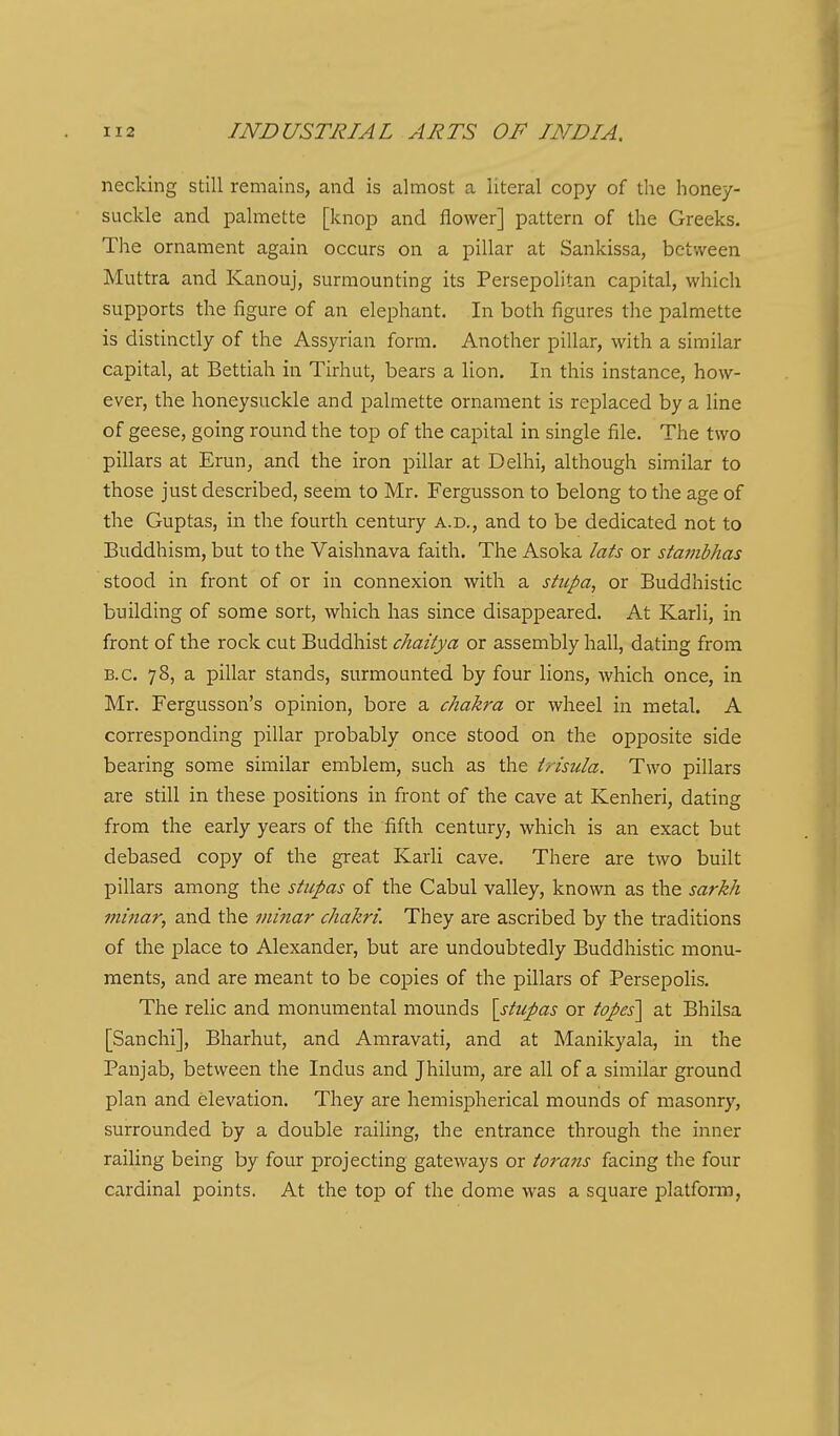 necking still remains, and is almost a literal copy of the honey- suckle and palmette [knop and flower] pattern of the Greeks. The ornament again occurs on a pillar at Sankissa, between Muttra and Kanouj, surmounting its Persepolitan capital, which supports the figure of an elephant. In both figures the palmette is distinctly of the Assyrian form. Another pillar, with a similar capital, at Bettiah in Tirhut, bears a lion. In this instance, how- ever, the honeysuckle and palmette ornament is replaced by a line of geese, going round the top of the capital in single file. The two pillars at Erun, and the iron pillar at Delhi, although similar to those just described, seem to Mr. Fergusson to belong to the age of the Guptas, in the fourth century a.d., and to be dedicated not to Buddhism, but to the Vaishnava faith. The Asoka lats or stambhas stood in front of or in connexion with a stupa, or Buddhistic building of some sort, which has since disappeared. At Karli, in front of the rock cut Buddhist chaitya or assembly hall, dating from B.C. 78, a pillar stands, surmounted by four lions, which once, in Mr. Fergusson's opinion, bore a chakra or wheel in metal. A corresponding pillar probably once stood on the opposite side bearing some similar emblem, such as the Insula. Two pillars are still in these positions in front of the cave at Kenheri, dating from the early years of the fifth century, which is an exact but debased copy of the great Karli cave. There are two built pillars among the stupas of the Cabul valley, known as the sarkh minar, and the iiiinar chakri. They are ascribed by the traditions of the place to Alexander, but are undoubtedly Buddhistic monu- ments, and are meant to be copies of the pillars of Persepolis. The relic and monumental mounds \stiipas or topes\ at Bhilsa [Sanchi], Bharhut, and Amravati, and at Manikyala, in the Panjab, between the Indus and Jhilum, are all of a similar ground plan and elevation. They are hemispherical mounds of masonry, surrounded by a double railing, the entrance through the inner railing being by four projecting gateways or torans facing the four cardinal points. At the top of the dome was a square platfonn,
