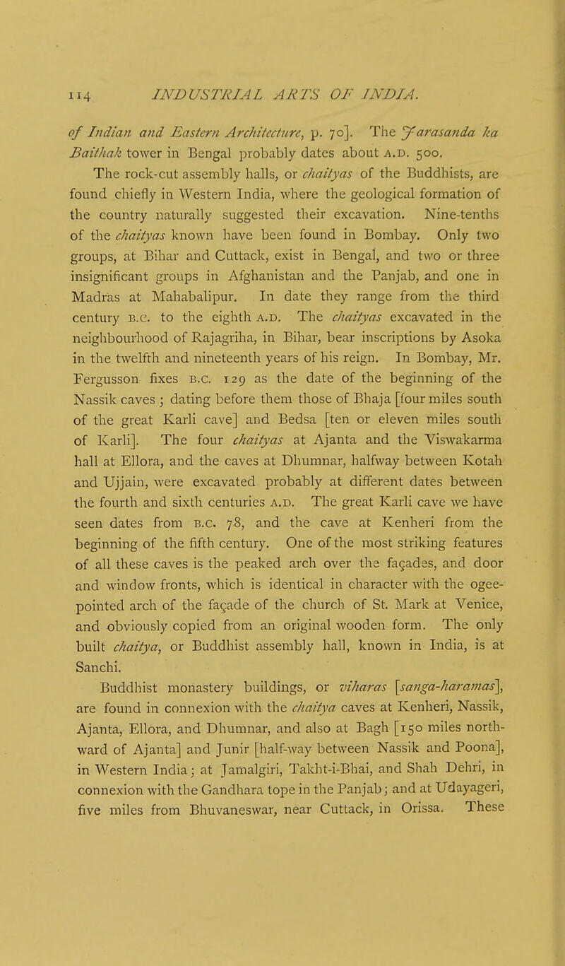 of Indian and Eastern Archikciiire, p. 70]. The J^arasanda ka Baithak tower in Bengal probably dates about a.d. 500. The rock-cut assembly halls, or chaityas the Buddhists, are found chiefly in Western India, where the geological formation of the country naturally suggested their excavation. Nine-tenths of the chaityas known have been found in Bombay. Only two groups, at Bihar and Cuttack, exist in Bengal, and two or three insignificant groups in Afghanistan and the Panjab, and one in Madras at Mahabalipur. In date they range from the third century B.C. to the eighth a.d. The chaityas excavated in the neighbourhood of Rajagriha, in Bihar, bear inscriptions by Asoka in the twelfth and nineteenth years of his reign. In Bombay, Mr. Fergusson fixes b.c. 129 as the date of the beginning of the Nassik caves ; dating before them those of Bhaja [four miles south of the great Karli cave] and Bedsa [ten or eleven miles south of Karli]. The four chaityas at Ajanta and the Viswakarma hall at Ellora, and the caves at Dhumnar, halfway between Kotah and Ujjain, were excavated probably at different dates between the fourth and sixth centuries a.d. The great Karli cave we have seen dates from B.C. 78, and the cave at Kenheri from the beginning of the fifth century. One of the most striking features of all these caves is the peaked arch over the fagades, and door and window fronts, which is identical in character with the ogee- pointed arch of the facade of the church of St. Mark at Venice, and obviously copied from an original wooden form. The only built chaitya, or Buddhist assembly hall, known in India, is at Sanchi. Buddhist monastery buildings, or viharas \sanga-haramas\ are found in connexion with the chaitya caves at Kenheri, Nassik, Ajanta, Ellora, and Dhumnar, and also at Bagh [150 miles north- ward of Ajanta] and Junir [half-way between Nassik and Poona], in Western India; at Jamalgiri, Takht-i-Bhai, and Shah Dehri, in connexion with the Gandhara tope in the Panjab; and at Udayageri, five miles from Bhuvaneswar, near Cuttack, in Orissa. These