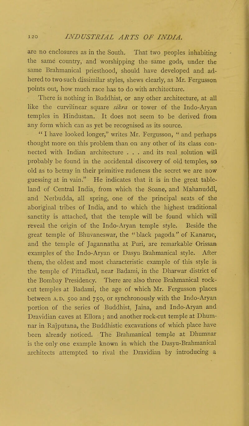 are no enclosures as in the South. That two peoples inhabiting the same country, and worshipping the same gods, under the same Brahmanical priesthood, should have developed and ad- hered to two such dissimilar styles, shews clearly, as Mr, Fergusson points out, how much race has to do with architecture. There is nothing in Buddhist, or any other architecture, at all like the curvilinear square sikra or tower of the Indo-Aryan temples in Hindustan. It does not seem to be derived from any form which can as yet be recognised as its source.  I have looked longer, writes Mr. Fergusson,  and perhaps thought more on this problem than on any other of its class con- nected with Indian architecture . . . and its real solution will probably be found in the accidental discovery of old temples, so old as to betray in their primitive rudeness the secret we are now guessing at in vain. He indicates that it is in the great table- land of Central India^ from which the Soane, and Mahanuddi, and Nerbudda, all spring, one of the principal seats of the aboriginal tribes of India, and to which the highest traditional sanctity is attached, that the temple will be found which will reveal the origin of the Indo-Aryan temple style. Beside the great temple of Bhuvaneswar, the  black pagoda of Kanaruc, and the temple of Jagannatha at Puri, are remarkable Orissan examples of the Indo-Aryan or Dasyu-Brahmanical style. After them, the oldest and most characteristic example of this style is the temple of Pittadkul, near Badami, in the Dharwar district of the Bombay Presidency. There are also three Brahmanical rock- cut temples at Badami, the age of which Mr. Fergusson places between a.d. 500 and 750, or synchronously with the Indo-Aryan portion of the series of Buddhist, Jaina, and Indo-Aryan and Dravidian caves at Ellora; and another rock-cut temple at Dhum- nar in Rajputana, the Buddhistic excavations of which place have been already noticed. The Brahmanical temple at Dhumnar is the only one example known in which the Dasyu-Brahmanical architects attempted to rival the Dravidian by introducing a