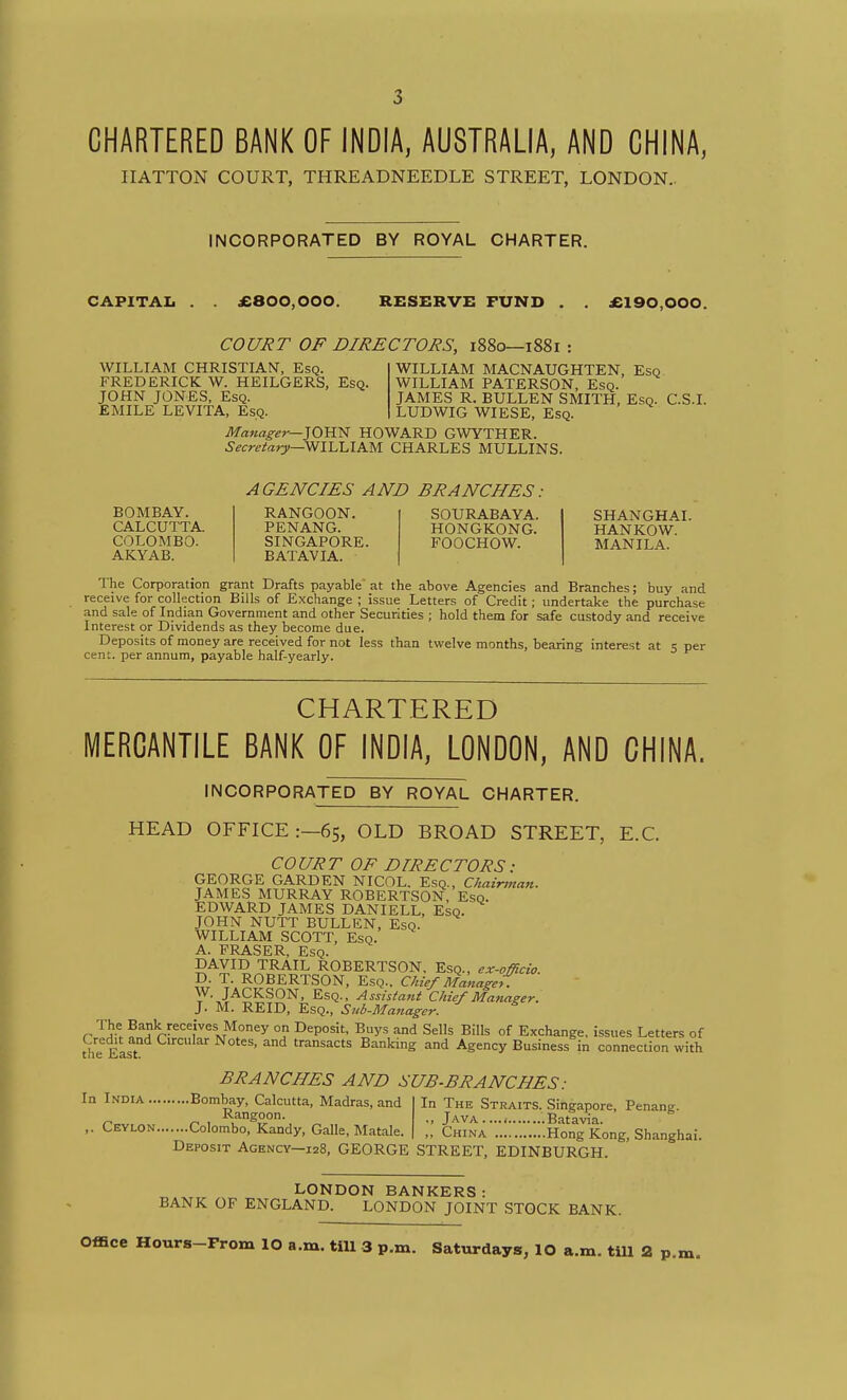 3 CHARTERED BANK OF INDIA, AUSTRALIA, AND CHINA, IIATTON COURT, THREADNEEDLE STREET, LONDON- INCORPORATED BY ROYAL CHARTER. CAPITAL . . £800,000. RESERVE FUND . . £190,000. COURT OF DIRECTORS, i88o—i88i WILLIAM CHRISTIAN, Esq. FREDERICK W. HEILGERS, Esq. JOHN JONES, Esq. EMILE LEVITA, Esq. WILLIAM MACNAUGHTEN, Esq WILLIAM PATERSON, Esq. JAMES R. BULLEN SMITH, Esq. C.S.I. LUDWIG WIESE, Esq. Manager—iOVW HOWARD GWYTHER. Secretary—'^llAAKyi CHARLES MULLINS. AGENCIES AND BRANCHES. BOMBAY. CALCUTTA. COLOMBO. AKYAB. RANGOON. PENANG. SINGAPORE. BATAVIA. SOURABAYA. HONGKONG. FOOCHOW. SHANGHAI. HANKOW. MANILA. The Corporation grant Drafts payable at the above Agencies and Branches; buy and receive for collection Bills of Exchange ; issue Letters of Credit; undertake the purchase and sale of Indian Government and other Securities ; hold them for safe custody and receive Interest or Dividends as they become due. Deposits of money are received for not less than twelve months, bearing interest at 5 per cent, per annum, payable half-yearly. CHART.ERED MERCANTILE BANK OF INDIA, LONDON, AND CHINA. INCORPORATED BY ROYAL CHARTER. HEAD OFFICE:—65, OLD BROAD STREET, E.G. COURT OF DIRECTORS: GEORGE GARDEN NICOL. Esq., Chairman. JAMES MURRAY ROBERTSON, Esq. EDWARD JAMES DANIELL, Esq. JOHN NUTT BULLEN, Esq. WILLIAM SCOTT, Esq. A. FRASER, Esq. DAVID TRAIL ROBERTSON, Esq., ex-officio. D. T. ROBERTSON, Esq., Chief Manage, . W. JACKSON, Esq.. Assistant Chief Manager. J. M. REID, Esq., Sub-Manager, r'^^^ Bank receives Money on Deposit, Buys and Sells Bills of Exchange, issues Letters of the^^East  ^^ fansacts Banking and Agency Business in connection with BRANCHES AND SUB-BRANCHES: In India Bombay, Calcutta, Madras, and Rangoon. ,. Ceylon Colombo, Kandy, Galle, Matale. In The Straits. Singapore, Penang. .. Java .Batavia. China Hong Kong, Shanghai. Deposit Agency—128, GEORGE STREET, EDINBURGH LONDON BANKERS: BANK OF ENGLAND. LONDON JOINT STOCK BANK. Office Hours-From lO a.m. till 3 p.m. Saturdays, lO a.m. tiU 2 p.m.