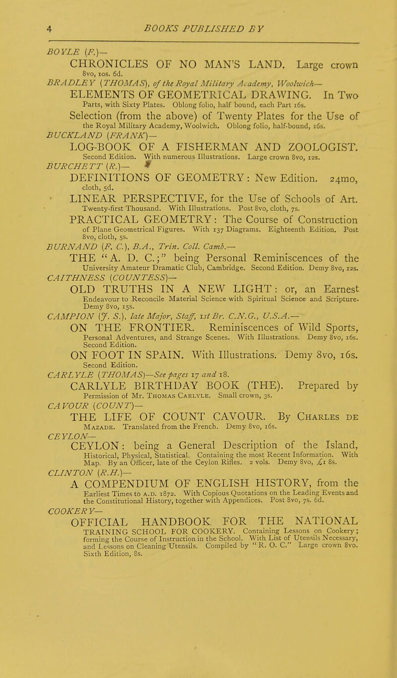 BOYLE (F.)— CHRONICLES OF NO MAN'S LAND. Large crown 8vo, los. 6d. BRADLEY [THOMAS), of i he Royal Military Academy, Woolwich— ELEMENTS OF GEOMETRICAL DRAWING. In Two Parts, with Sixty Plates. Oblong folio, half bound, each Part i6s. Selection (from the above) of Twenty Plates for the Use of the Royal Military Academy, Woolwich. Oblong folio, half-bound, i6s. BUCKLAND (FRANK)— LOG-BOOK OF A FISHERMAN AND ZOOLOGIST. Second Edition. With numerous Illustrations. Large crown 8vo, 12s. BURCHETT [R.]- ♦ DEFINITIONS OF GEOMETRY : New Edition. 241110, cloth, sd. > LINEAR PERSPECTIVE, for the Use of Schools of Art. Twenty-first Thousand. With Illustrations. Post 8vo, cloth, ys. PRACTICAL GEOMETRY: The Course of Construction of Plane Geometrical Figures. With 137 Diagrams. Eighteenth Edition. Post Bvo, cloth, 5s. BURN AND (F. C). B.A., Trin. Coll. Camb.— THE  A. D. C.; being Personal Reminiscences of the University Amateur Dramatic Club, Cambridge. Second Edition. Demy Bvo, 12s, CAITHNESS [COUNTESS)— OLD TRUTHS IN A NEW LIGHT: or, an Earnest Endeavour to Reconcile Material Science with Spiritual Science and Scripture. Demy 8vo, 15s. CAMPION [J. S.), late Major, Staff, -Lst Br. C.N.G., U.S.A.— ON THE FRONTIER. Reminiscences of Wild Sports, Personal Adventures, and Strange Scenes. With Illustrations. Demy 8vo, i6s. Second Edition. ON FOOT IN SPAIN. With Illustrations. Demy 8vo, i6s. Second Edition. CARLYLE [THOMAS)—See pages 17 and 18. CARLYLE BIRTHDAY BOOK (THE). Prepared by Permission of Mr. Thomas Carlvle. Small crown, 3s. CAVOUR [COUNT)— THE LIFE OF COUNT CAVOUR. By Charles de Mazadk. Translated from the French. Demy 8vo, i6s. CEYLON— CEYLON: being a General Description of the Island, Historical, Physical, Statistical. Containing the most Recent Information. With Map. By an Officer, late of the Ceylon Rifles. 2 vols. Demy Bvo, £1 Bs. CLINTON [R.H.)— A COMPENDIUM OF ENGLISH HISTORY, from the Earliest Times to a.d. 1872. With Copious Quotations on the Leading Eventsand the Constitutional History, together with Appendices. Post Bvo, 7s. 6d. COOKER Y— OFFICIAL HANDBOOK FOR THE NATIONAL TRAINING SCHOOL FOR COOKERY. Containing Lessons on Cookery; forming the Course of Instruction in the School. With List of Utensils Necessary, and Lessons on Cleaning Utensils. Compiled by  R. O. C. Large crown Bvo. Si.\th Edition, 8s.