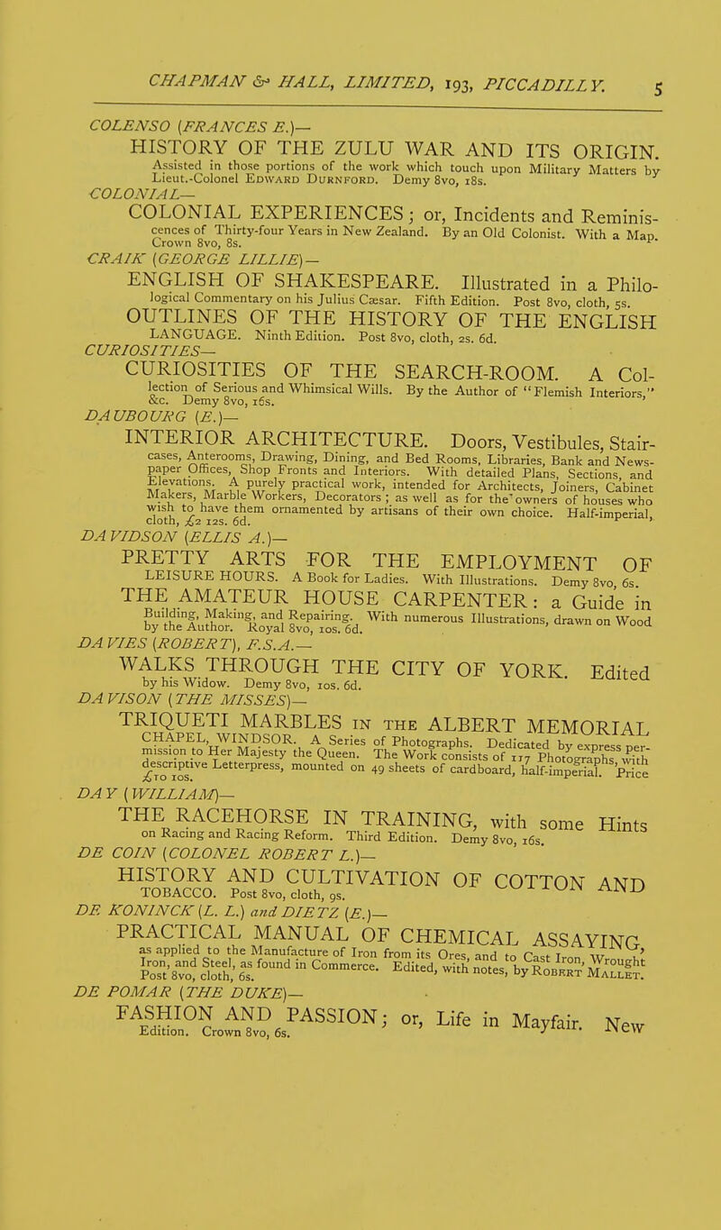 COLENSO [FRANCES E.)— HISTORY OF THE ZULU WAR AND ITS ORIGIN. Assisted in those portions of the work which touch upon Military Matters bv Lieut.-Colonel Edward Durnford. Demy 8vo, 18s. COLONIAL— COLONIAL EXPERIENCES; or, Incidents and Remmis- cences of Thirty-four Years in New Zealand. By an Old Colonist. With a Man Crown 8vo, 8s. ^' CRAIK [GEORGE LILLIE) — ENGLISH OF SHAKESPEARE. Illustrated in a Philo- logical Commentary on his Julius C^sar. Fifth Edition. Post 8vo, cloth, 5s OUTLINES OF THE HISTORY OF THE ENGLISH LANGUAGE. Ninth Edition. Post 8vo, cloth, as. 6d CURIOSITIES— CURIOSITIES OF THE SEARCH-ROOM. A Col- lection of Serious and Whimsical Wills. By the Author of Flemish Interiors, ace. JJemy 8vo, i6s. DAUBOURG [E.)— INTERIOR ARCHITECTURE. Doors, Vestibules, Stair- cases, Anterooms, Drawing, Dining, and Bed Rooms, Libraries, Bank and News- paper Offices Shop Fronts and Literiors. With detailed Plans, Sections and Elevations. A purely practical work, intended for Architects, Joiners, Cabinet Makers, Marble Workers, Decorators; as well as for the'owners of houses who wish to have them ornamented by artisans of their own choice. Half-imperial, cloth, ^2 I2S. od. DAVIDSON [ELLIS A.)— PRETTY ARTS FOR THE EMPLOYMENT OF LEISURE HOURS. A Book for Ladies. With Illustrations. Demy 8vo 6s THE AMATEUR HOUSE CARPENTER: a Guide in byth:iult'i:ytl iTlol'ea. ^'^ -^^^ Illustrations, drawn on Wood DA VIES [ROBERT), F.S.A.— ^V^^l-7^\^^^^ CITY OF YORK. Edited by his Widow. Demy 8vo, los. 6d. DA VISON [ THE MISSES)— TRIQUETI MARBLES in the ALBERT MEMORIAL CHAPEL, WINDSOR. A Series of Photographs. Dedicated by eVpr^ss per mission to Her Majesty the Queen. The Work consists of 1,7 PhotShs\5th jTiosr^ ^ ° of cardboard, half-impeHah Price DA Y [ WILLIAM)— THE RACEHORSE IN TRAINING, with some Hints on Racing and Racing Reform. Third Edition. Demy 8vo i6s DE COIN [COLONEL ROBERT L.)— HISTORY AND CULTIVATION OF COTTON AND TOBACCO. Post 8vo, cloth, gs. v-v^- i x WIN AiN iJ DE KONINCK[L. L.) and DIETZ [E.)— PRACTICAL MANUAL OF CHEMICAL ASSAYING as applied to the Manufacture of Iron from its Ores anH P,.f t iir , ' l^ost'8^o%t?£^°'^^^—• ^d-d,°;rh„^ts:v^^^^^^^^^^ DE POMAR [THE DUKE)— ^^laSJ°L^l?J^SSION; o. Life in Mayfair, New