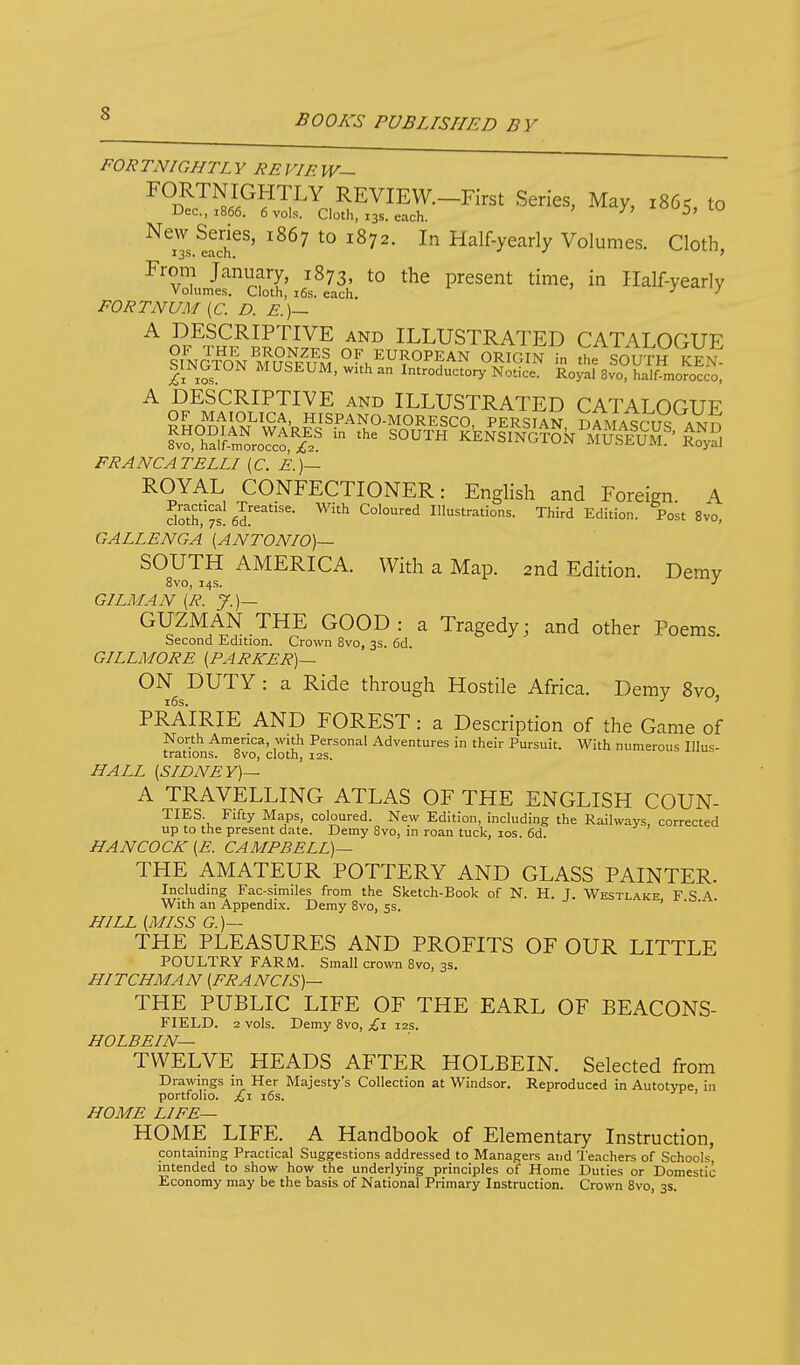 FORTNIGHTL Y RE VIE W— ^^^^^i^^^y^ REVIEW.-First Series, May, 1865, to Dec, 1866. 6 vols. Cloth, 13s. each. ^ ^i?'--' New Series, 1867 to 1872. In Half-yearly Volumes. Cloth 13s. each. v.'i., From January, 1873, to the present time, in Half-yearly Volumes. Cloth, i6s. each. j'v-.xi_)f FORTNUM {C. D. E.)— A DESCRIPTIVE and ILLUSTRATED CATALOGUE SINGTON^mSu^ w''.h^?°^5^^ O^^G^^ - 'J^e SOUTH KElJ: li los MUSEUM, with an Introductory Notice. Royal 8vo, half-morocco, A DESCRIPTIVE AND ILLUSTRATED TATAT nnn? FRANCATELLI (C. i.)— ROYAL CONFECTIONER: English and Foreign A dotCrs! e'd''^'''''^' ^'^ Coloured Illustrations. Third Edition. Post Svo, GALLENGA {ANTONIO)— SOUTH AMERICA. With a Map. 2nd Edition. Demv 8vo, 14s. •' OILMAN [R. J.)— GUZMAN THE GOOD: a Tragedy; and other Poems Second Edition. Crown Svo, 3s. 6d. GILLMORE (PARKER)— ON DUTY : a Ride through Hostile Africa. Demy Svo, PRAIRIE AND FOREST: a Description of the Game of North America, with Personal Adventures in their Pursuit. With numerous Illus- trations. Svo, cloth, I2S. HALL [SIDNEY)— A TRAVELLING ATLAS OF THE ENGLISH COUN- TIES. Fifty Maps, coloured. New Edition, including the Railways, corrected up to the present date. Demy Svo, in roan tuck, los. 6d. HANCOCK (E. CAMPBELL)— THE AMATEUR POTTERY AND GLASS PAINTER. Including Fac-similes from the Sketch-Book of N. H. J. Westlake F S With an Appendix. Demy Svo, ss. ' HILL (MISS G.)— THE PLEASURES AND PROFITS OF OUR LITTLE POULTRY FARM. Small crown Svo, 3s. HITCHMAN (FRANCIS)— THE PUBLIC LIFE OF THE EARL OF BEACONS- FIELD. 2 vols. Demy Svo, £\ 12s. HOLBEIN— TWELVE HEADS AFTER HOLBEIN. Selected from Drawings in Her Majesty's Collection at Windsor. Reproduced in Autotype in portfolio. £\ i6s. ' HOME LIFE— HOME LIFE. A Handbook of Elementary Instruction, containing Practical Suggestions addressed to Managers and Teachers of Schools intended to show how the underlying principles of Home Duties or Domestic Economy may be the basis of National Primary Instruction. Crown Svo, 3s.