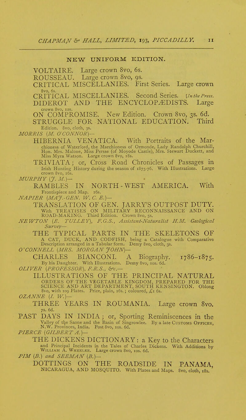 NEW UNIFORM EDITION. VOLTAIRE. Large crown 8vo, 6s. ROUSSEAU. Large crown 8vo, 9s. CRITICAL MISCELLANIES. First Series. Large crown 8vo, 6s. CRITICAL MISCELLANIES. Second Series, umhePress. DIDEROT AND THE ENCYCLOPAEDISTS. Large crown 8vo, I2S. ON COMPROMISE. New Edition. Crown 8vo, 3s. 6d. STRUGGLE FOR NATIONAL EDUCATION. Third Edition. 8vo, cloth, 3s. MORRIS {M. O'CONNOR)— HIBERNIA VENATICA. With Portraits of the Mar- chioness of Waterford, the Marchioness of Ormonde, Lady Randolph Churchill, Hon. Mrs. Malone, Miss Persse (of Moyode Castle), Mrs. Stewart Duckett, and Miss Myra Watson. Large crown Svp, i8s. TRIVIATA; or, Cross Road Chronicles of Passages in Irish Hunting History during the season of 1S75-76. With Illustrations. Large crown 8vo, i6s. MURPHY [J. M.)— RAMBLES IN NORTH-WEST AMERICA. With Frontispiece and Map. i6s. NAPIER [MAJ.-GEN. W. C. E.)— TRANSLATION OF GEN. JARRY'S OUTPOST DUTY. With TREATISES ON MILITARY RECONNAISSANCE AND ON ROAD-MAKING. Third Edition. Crown Svo, 5s. NEWTON [E. TULLEY), F.G.S., Assistant-Naturalist H.M. Geological Survey— THE TYPICAL PARTS IN THE SKELETONS OF A CAT, DUCK, AND CODFISH, being a Catalogue with Comparative Description arranged in a Tabular form. Demy Svo, cloth, 3s. O'CONNELL [MRS. MORGAN JOHN)— CHARLES BIANCONL A Biography. 1786-1875. By his Daughter. With Illustrations. Demy 8vo, los. 6d. OLIVER [PROFESSOR), F.R.S., ILLUSTRATIONS OF THE PRINCIPAL NATURAL ORDERS OF THE VEGETABLE KINGDOM, PREPARED FOR THE SCIENCE AND ART DEPARTMENT, SOUTH KENSINGTON. Oblong 8vo, with 109 Plates. Price, plain, i6s. ; coloured, £i 6s. OZANNE [I. W.)— THREE YEARS IN ROUMANIA. Large crown Svo. 7$. 6d. PAST DAYS IN INDIA ; or, Sporting Reminiscences in the Valley of tlje Saone and the Basin of Singrowlee. By a late Customs Officer, N.W. Provinces, India. Post 8vo, los. 6d. PIERCE [GILBERT A.)— THE DICKENS DICTIONARY: a Key to the Characters and Principal Incidents in the Tales of Charles Dickens. With Additions by William A. Wheei.kr. Large crown Svo, ids. 6d. PIM (B.) and SEEM AN [B.)— DOTTINGS ON THE ROADSIDE IN PANAMA, NICARAGUA, AND MOSQUITO. With Plates and Maps. Svo, cloth, iBs.
