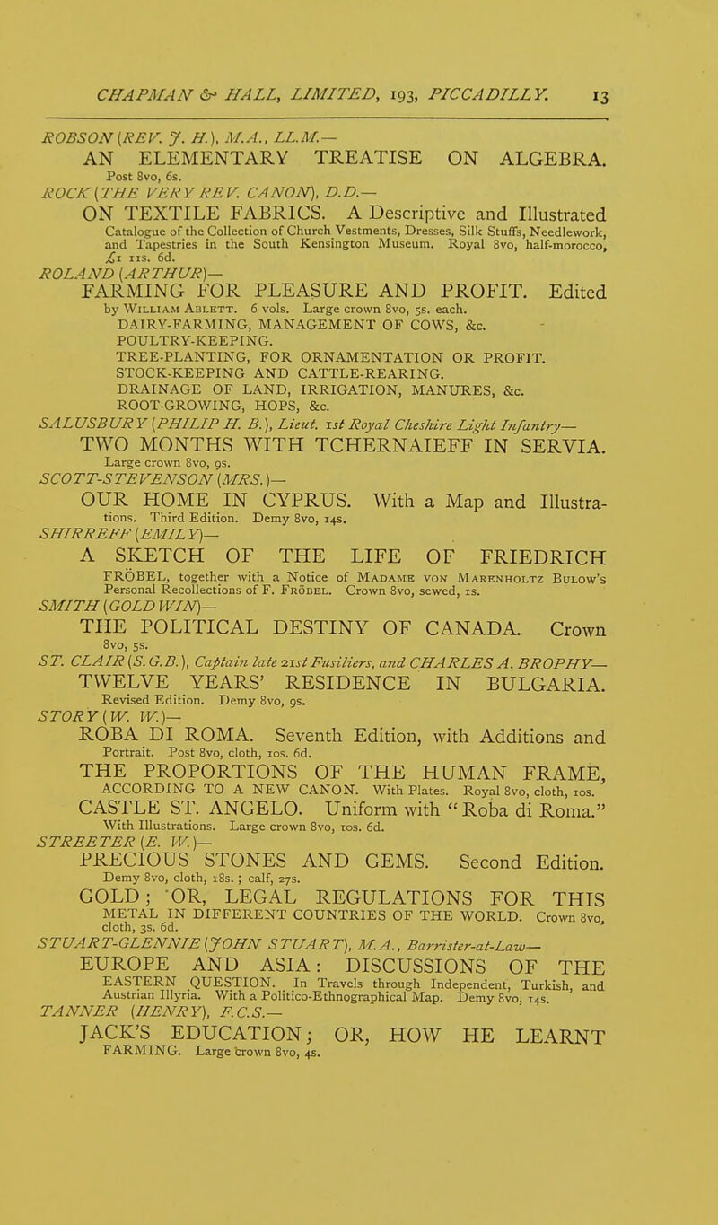 RODSON [REV. J. H.), M.A., LL.M.— AN ELEMENTARY TREATISE ON ALGEBRA. Post 8vo, 6s. ROCK{THE VERY REV. CANON), D.D.— ON TEXTILE FABRICS. A Descriptive and Illustrated Catalogue of the Collection of Church Vestments, Dresses, Silk Stuffs, Needlework, and Tapestries in the South Kensington Museum. Royal 8vo, half-morocco, £1 IIS. 6d. ROLAND [ARTHUR)— FARMING FOR PLEASURE AND PROFIT. Edited by William Ablett. 6 vols. Large crown 8vo, 5s. each. DAIRY-FARMING, MANAGEMENT OF COWS, &c. POULTRY-KEEPING. TREE-PLANTING, FOR ORNAMENTATION OR PROFIT. STOCK-KEEPING AND CATTLE-REARING. DRAINAGE OF LAND, IRRIGATION, MANURES, &c. ROOT-GROWING, HOPS, &c. SALUSBUR Y [PHILIP H. B.), Lieut, ist Royal Cheshire Light Itifatiiry— TWO MONTHS WITH TCHERNAIEFF IN SERVIA. Large crown 8vo, gs. SCOTT-STEVENSON [MRS. )— OUR HOME IN CYPRUS. With a Map and lUustra- tions. Third Edition. Demy 8vo, 14s. SHIRREFF [EMILY)— A SKETCH OF THE LIFE OF FRIEDRICH FROBEL, together with a Notice of Madame von Marenholtz Bulow's Personal Recollections of F. Frobel. Crown 8vo, sewed, is. SMITH [GOLD WIN)— THE POLITICAL DESTINY OF CANADA. Crown 8vo, ss. ST. CLAIR [S. G. B.), Captain late zxst Fusiliers, and CHARLES A. BROPHY— TWELVE YEARS' RESIDENCE IN BULGARIA. Revised Edition. Demy 8vo, gs. STORY [VV. W.)— ROBA DI ROMA. Seventh Edition, with Additions and Portrait. Post 8vo, cloth, los. 6d. THE PROPORTIONS OF THE HUMAN FRAME, ACCORDING TO A NEW CANON. With Plates. Royal 8vo, cloth, los. CASTLE ST. ANGELO. Uniform with Roba di Roma. With Illustrations. Large crown Svo, ids. 6d. STREETER [E. W.)— PRECIOUS STONES AND GEMS. Second Edition. Demy Svo, cloth, 18s. ; calf, 27s. GOLD; OR, LEGAL REGULATIONS FOR THIS METAL IN DIFFERENT COUNTRIES OF THE WORLD. Crown Svo. cloth, 3s. fid. STUART-GLENNIE[J0HN STUART). M.A., Barrister-at-Law— EUROPE AND ASIA: DISCUSSIONS OF THE EASTERN QUESTION. In Travels through Independent, Turkish, and Austrian Illyria. With a Politico-Ethnographical Map. Demy Svo, 14s TANNER [HENRY), F.C.S.— JACK'S EDUCATION; OR, HOW HE LEARNT FARMING. Large crown Svo, 4s.