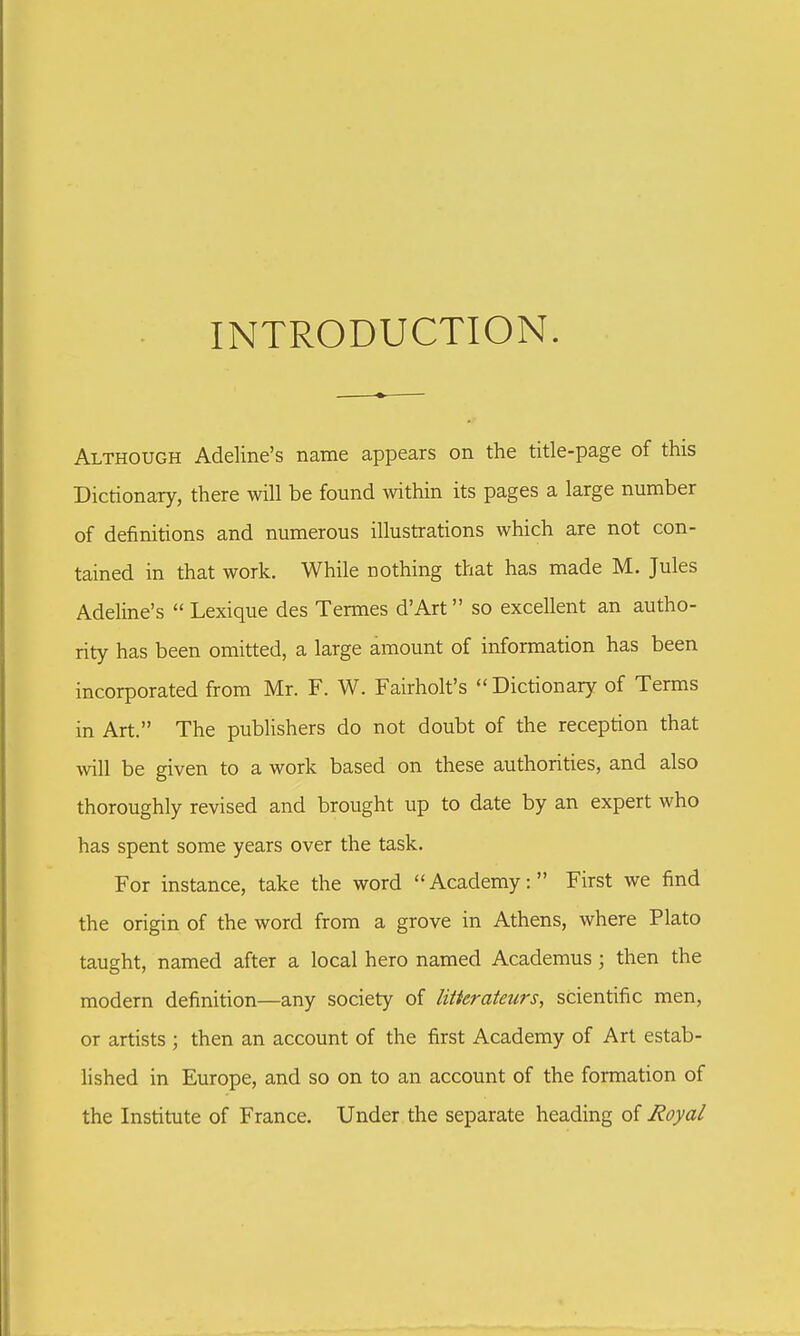 INTRODUCTION. Although Adeline's name appears on the title-page of this Dictionary, there will be found within its pages a large number of definitions and numerous illustrations which are not con- tained in that work. While nothing that has made M. Jules Adeline's  Lexique des Termes d'Art so excellent an autho- rity has been omitted, a large amount of information has been incorporated from Mr. F. W. Fairholt's  Dictionary of Terms in Art. The publishers do not doubt of the reception that will be given to a work based on these authorities, and also thoroughly revised and brought up to date by an expert who has spent some years over the task. For instance, take the word Academy: First we find the origin of the word from a grove in Athens, where Plato taught, named after a local hero named Academus ; then the modern definition—any society of litterateurs, scientific men, or artists ; then an account of the first Academy of Art estab- lished in Europe, and so on to an account of the formation of the Institute of France. Under the separate heading of Royal