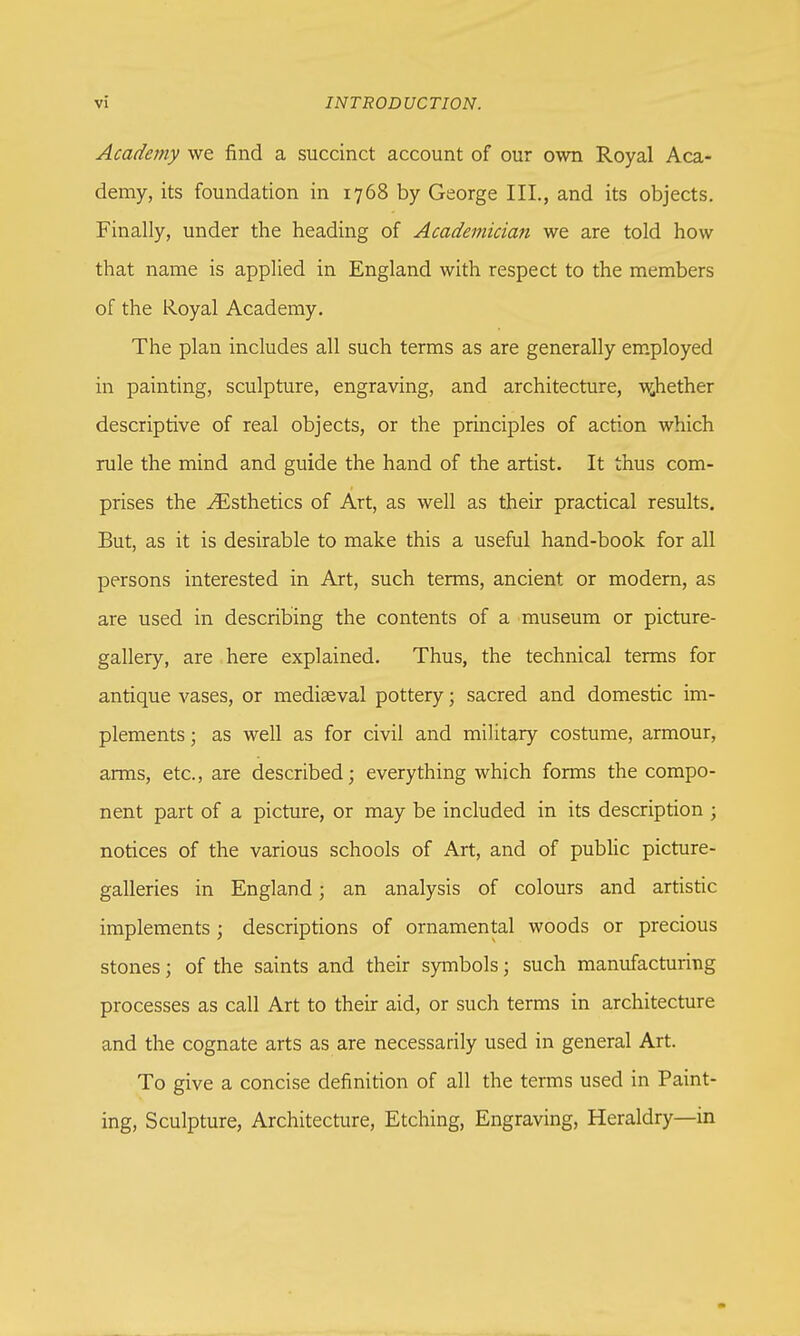 Academy we find a succinct account of our own Royal Aca- demy, its foundation in 1768 by George III., and its objects. Finally, under the heading of Academician we are told how that name is applied in England with respect to the members of the Royal Academy. The plan includes all such terms as are generally employed in painting, sculpture, engraving, and architecture, whether descriptive of real objects, or the principles of action which rule the mind and guide the hand of the artist. It thus com- prises the ^Esthetics of Art, as well as their practical results. But, as it is desirable to make this a useful hand-book for all persons interested in Art, such terms, ancient or modern, as are used in describing the contents of a museum or picture- gallery, are here explained. Thus, the technical terms for antique vases, or mediaeval pottery; sacred and domestic im- plements ; as well as for civil and military costume, armour, arms, etc., are described; everything which forms the compo- nent part of a picture, or may be included in its description 5 notices of the various schools of Art, and of public picture- galleries in England; an analysis of colours and artistic implements ; descriptions of ornamental woods or precious stones; of the saints and their symbols; such manufacturing processes as call Art to their aid, or such terms in architecture and the cognate arts as are necessarily used in general Art. To give a concise definition of all the terms used in Paint- ing, Sculpture, Architecture, Etching, Engraving, Heraldry—in