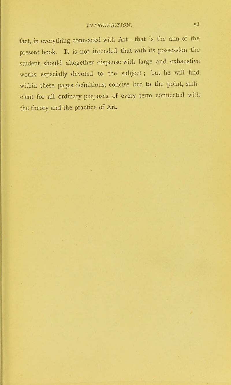 fact, in everything connected with Art—that is the aim of the present book. It is not intended that with its possession the student should altogether dispense with large and exhaustive works especially devoted to the subject; but he will find within these pages definitions, concise but to the point, suffi- cient for all ordinary purposes, of every term connected with the theory and the practice of Art.