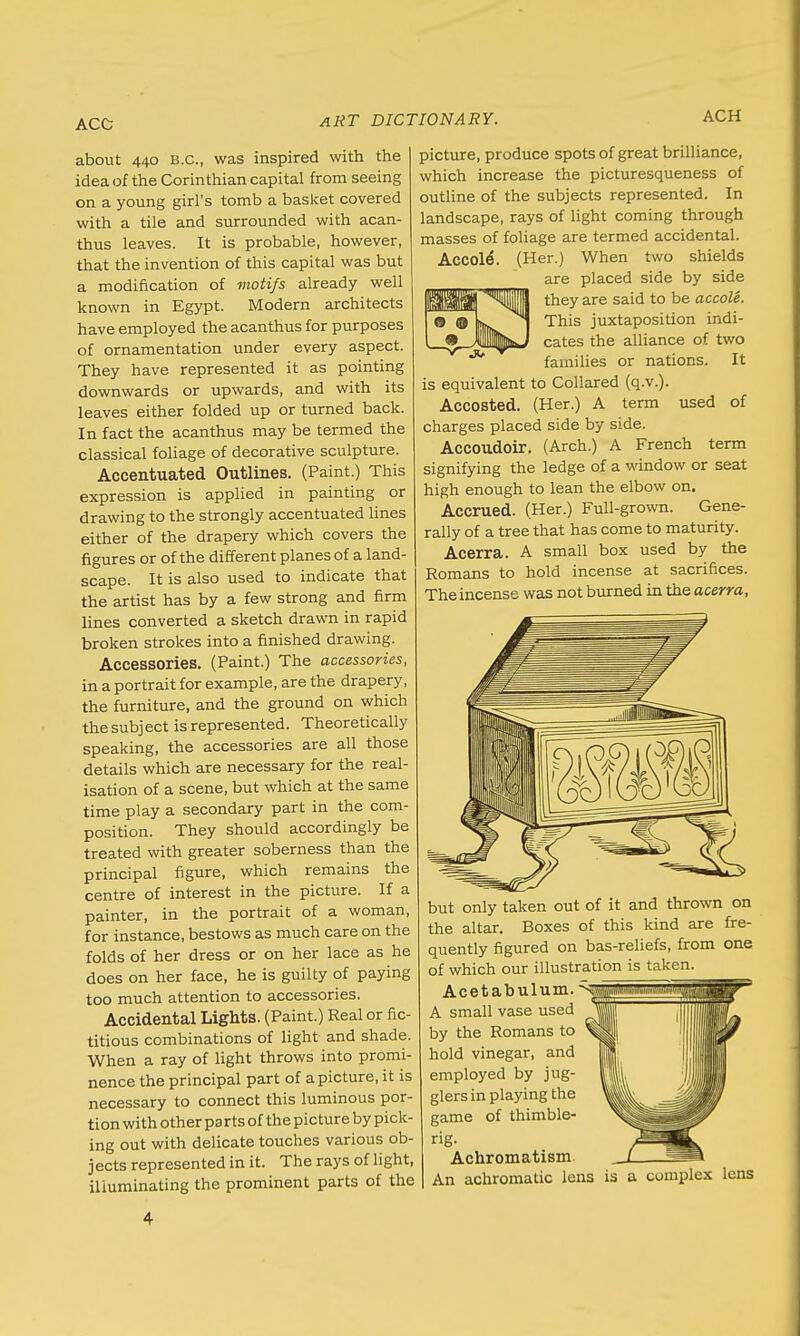 ACC ACH about 440 B.C., was inspired with the idea of the Corinthian capital from seeing on a young girl's tomb a basket covered with a tile and surrounded with acan- thus leaves. It is probable, however, that the invention of this capital was but a modification of motifs already well known in Egypt. Modern architects have employed the acanthus for purposes of ornamentation under every aspect. They have represented it as pointing downwards or upwards, and with its leaves either folded up or turned back. In fact the acanthus may be termed the classical foliage of decorative sculpture. Accentuated Outlines. (Paint.) This expression is applied in painting or drawing to the strongly accentuated lines either of the drapery which covers the figures or of the different planes of a land- scape. It is also used to indicate that the artist has by a few strong and firm lines converted a sketch drawn in rapid broken strokes into a finished drawing. Accessories. (Paint.) The accessories, in a portrait for example, are the drapery, the furniture, and the ground on which the subj ect is represented. Theoretically speaking, the accessories are all those details which are necessary for the real- isation of a scene, but which at the same time play a secondary part in the com- position. They should accordingly be treated with greater soberness than the principal figure, which remains the centre of interest in the picture. If a painter, in the portrait of a woman, for instance, bestows as much care on the folds of her dress or on her lace as he does on her face, he is guilty of paying too much attention to accessories. Accidental Lights. (Paint.) Real or fic- titious combinations of light and shade. When a ray of light throws into promi- nence the principal part of a picture, it is necessary to connect this luminous por- tion with other pa rts of the picture by pick- ing out with delicate touches various ob- jects represented in it. The rays of light, illuminating the prominent parts of the picture, produce spots of great brilliance, which increase the picturesqueness of outline of the subjects represented. In landscape, rays of light coming through masses of foliage are termed accidental. Accole\ (Her.) When two shields are placed side by side i they are said to be accole. This juxtaposition indi- cates the alliance of two families or nations. It is equivalent to Collared (q.v.). Accosted. (Her.) A term used of charges placed side by side. Accoudoir. (Arch.) A French term signifying the ledge of a window or seat high enough to lean the elbow on. Accrued. (Her.) Full-grown. Gene- rally of a tree that has come to maturity. Acerra. A small box used by the Romans to hold incense at sacrifices. The incense was not burned in the acerra, but only taken out of it and thrown on the altar. Boxes of this kind are fre- quently figured on bas-reliefs, from one of which our illustration is taken. Acetabulum. ^§ A small vase used by the Romans to hold vinegar, and employed by jug- glers in playing the game of thimble- rig- Achromatism. An achromatic lens is a complex lens