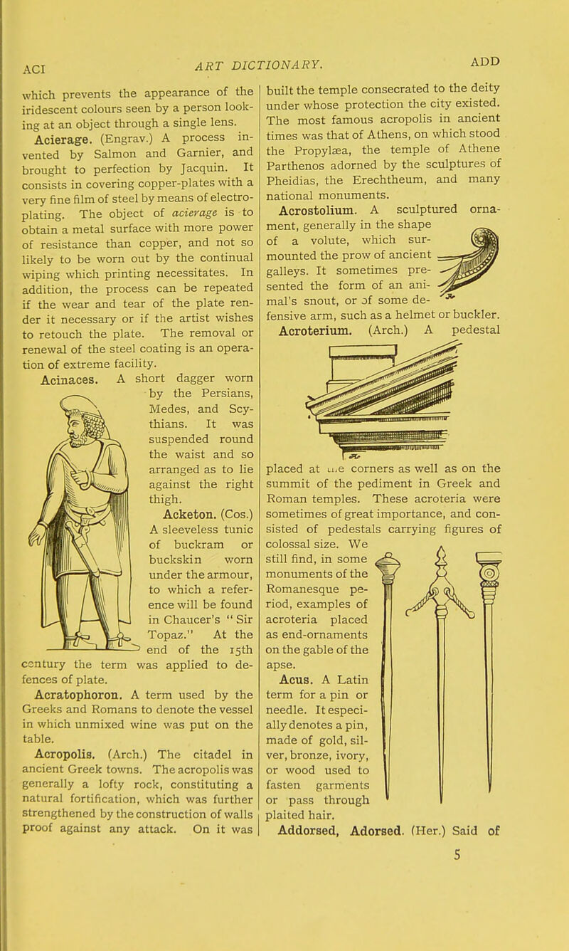 ACI ADD which prevents the appearance of the iridescent colours seen by a person look- ing at an object through a single lens. Acierage. (Engrav.) A process in- vented by Salmon and Gamier, and brought to perfection by Jacquin. It consists in covering copper-plates with a very fine film of steel by means of electro- plating. The object of acierage is to obtain a metal surface with more power of resistance than copper, and not so likely to be worn out by the continual wiping which printing necessitates. In addition, the process can be repeated if the wear and tear of the plate ren- der it necessary or if the artist wishes to retouch the plate. The removal or renewal of the steel coating is an opera- tion of extreme facility. Acinaces. short dagger worn • by the Persians, Medes, and Scy- thians. It was suspended round the waist and so arranged as to lie against the right thigh. Acketon. (Cos.) A sleeveless tunic of buckram or buckskin worn under the armour, to which a refer- ence will be found in Chaucer's  Sir Topaz. At the end of the 15th century the term was applied to de- fences of plate. Acratophoron. A term used by the Greeks and Romans to denote the vessel in which unmixed wine was put on the table. Acropolis. (Arch.) The citadel in ancient Greek towns. The acropolis was generally a lofty rock, constituting a natural fortification, which was further strengthened by the construction of walls proof against any attack. On it was built the temple consecrated to the deity under whose protection the city existed. The most famous acropolis in ancient times was that of Athens, on which stood the Propylsea, the temple of Athene Parthenos adorned by the sculptures of Pheidias, the Erechtheum, and many national monuments. Acrostolium. A sculptured orna- ment, generally in the shape of a volute, which sur- mounted the prow of ancient galleys. It sometimes pre- sented the form of an ani- mal's snout, or of some de- fensive arm, such as a helmet or buckler. Acroterium. (Arch.) A pedestal ^paw iimwi 11 iiiinrnqHumiiimi placed at u.e corners as well as on the summit of the pediment in Greek and Roman temples. These acroteria were sometimes of great importance, and con- sisted of pedestals carrying figures of colossal size. We still find, in some monuments of the Romanesque pe- riod, examples of acroteria placed as end-ornaments on the gable of the apse. Acus. A Latin term for a pin or needle. It especi- ally denotes a pin, made of gold, sil- ver, bronze, ivory, or wood used to fasten garments or pass through plaited hair. Addorsed, Adorsed. (Her.) Said of S