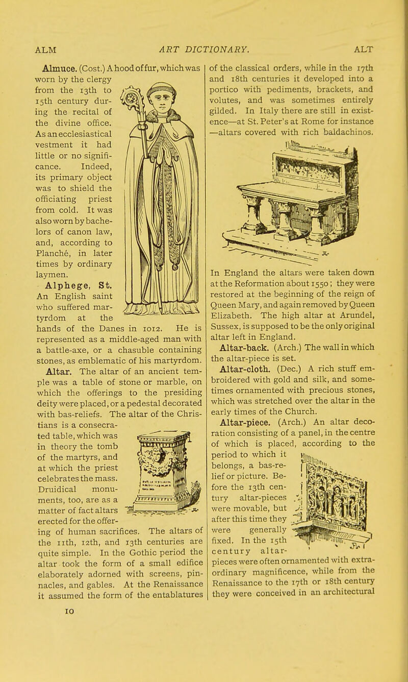 Almuce. (Cost.) A hood of fur, which was worn by the clergy from the 13th to 15th century dur- ing the recital of the divine office. As an ecclesiastical vestment it had little or no signifi- cance. Indeed, its primary object was to shield the officiating priest from cold. It was also worn by bache- lors of canon law, and, according to Planche, in later times by ordinary laymen. Alphege, St. An English saint who suffered mar- tyrdom at the hands of the Danes in 1012. He is represented as a middle-aged man with a battle-axe, or a chasuble containing stones, as emblematic of his martyrdom. Altar. The altar of an ancient tem- ple was a table of stone or marble, on which the offerings to the presiding deity were placed, or a pedestal decorated with bas-reliefs. The altar of the Chris- tians is a consecra- ted table, which was in theory the tomb of the martyrs, and at which the priest celebrates the mass. Druidical monu- ments, too, are as a matter of fact altars erected for the offer- ing of human sacrifices. The altars of the nth, 12th, and 13th centuries are quite simple. In the Gothic period the altar took the form of a small edifice elaborately adorned with screens, pin- nacles, and gables. At the Renaissance it assumed the form of the entablatures of the classical orders, while in the 17th and 18th centuries it developed into a portico with pediments, brackets, and volutes, and was sometimes entirely gilded. In Italy there are still in exist- ence—at St. Peter's at Rome for instance —altars covered with rich baidachinos. In England the altars were taken down at the Reformation about 1550; they were restored at the beginning of the reign of Queen Mary, and again removed by Queen Elizabeth. The high altar at Arundel, Sussex, is supposed to be the only original altar left in England. Altar-back. (Arch.) The wall in which the altar-piece is set. Altar-cloth. (Dec.) A rich stuff em- broidered with gold and silk, and some- times ornamented with precious stones, which was stretched over the altar in the early times of the Church. Altar-piece. (Arch.) An altar deco- ration consisting of a panel, in the centre of which is placed, according to the period to which it belongs, a bas-re- ficUKi lief or picture. Be- fore the 13th cen- tury altar-pieces were movable, but after this time they were generally fixed. In the 15th century altar- pieces were often ornamented with extra- ordinary magnificence, while from the Renaissance to the 17th or 18th century they were conceived in an architectural ' fillii