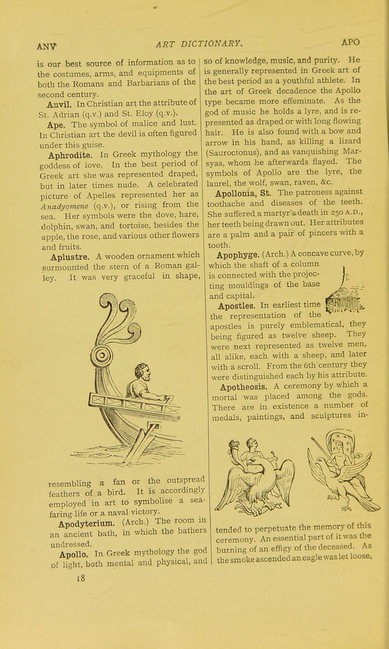 ANV is our best source of information as to the costumes, arms, and equipments of both the Romans and Barbarians of the second century. Anvil. In Christian art the attribute of St. Adrian (q.v.) and St. Eloy (q.v.). Ape. The symbol of malice and lust. In Christian art the devil is often figured under this guise. Aphrodite. In Greek mythology the goddess of love. In the best period of Greek art she was represented draped, but in later times nude. A celebrated picture of Apelles represented her as Anadyomene (q.v.), 'or rising from the sea. Her symbols were the dove, hare, dolphin, swan, and tortoise, besides the apple, the rose, and various other flowers and fruits. Aplustre. A wooden ornament which surmounted the stern of a Roman gal- ley. It was very graceful in shape so of knowledge, music, and purity. He is generally represented in Greek art of the best period as a youthful athlete. In the art of Greek decadence the Apollo type became more effeminate. As the god of music he holds a lyre, and is re- presented as draped or with long flowing hair. He is also found with a bow and arrow in his hand, as killing a lizard (Sauroctonus), and as vanquishing Mar- syas, whom he afterwards flayed. The symbols of Apollo are the lyre, the laurel, the wolf, swan, raven, &c. Apollonia, St. The patroness against toothache and diseases of the teeth. She suffered a martyr's death in 250 A.D., her teeth being drawn out. Her attributes are a palm and a pair of pincers with a tooth. Apophyge. (Arch.) A concave curve, by which the shaft of a column is connected with the projec- ting mouldings of the base and capital. Apostles. In earliest time the representation of the apostles is purely emblematical, they being figured as twelve sheep. They were next represented as twelve men, all alike, each with a sheep, and later with a scroll. From the 6th century they were distinguished each by his attribute. Apotheosis. A ceremony by which a mortal was placed among the gods. There are in existence a number of medals, paintings, and sculptures in- resembling a fan or the outspread feathers of a bird. It is accordingly employed in art to symbolise a sea- faring life or a naval victory. Apodyterium. (Arch.) The room in an ancient bath, in which the bathers undressed. Apollo. In Greek mythology the god of light, both mental and physical, and 18 tended to perpetuate the memory of this ceremony. An essential part of it was the burning of an effigy of the deceased. As the smoke ascended an eagle was let loose,