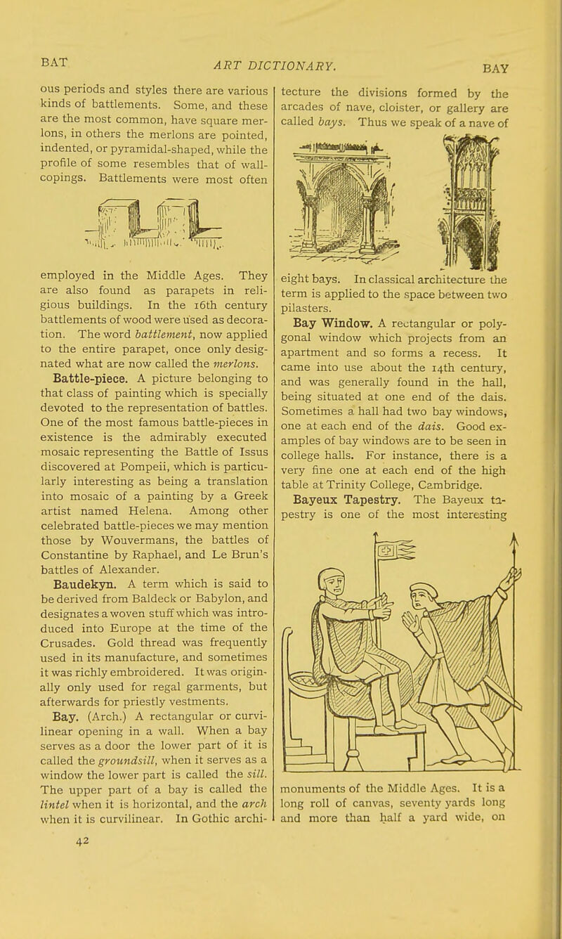 BAY ous periods and styles there are various kinds of battlements. Some, and these are the most common, have square mer- lons, in others the merlons are pointed, indented, or pyramidal-shaped, while the profile of some resembles that of wall- copings. Battlements were most often employed in the Middle Ages. They are also found as parapets in reli- gious buildings. In the 16th century battlements of wood were used as decora- tion. The word battlement, now applied to the entire parapet, once only desig- nated what are now called the merlons. Battle-piece. A picture belonging to that class of painting which is specially devoted to the representation of battles. One of the most famous battle-pieces in existence is the admirably executed mosaic representing the Battle of Issus discovered at Pompeii, which is particu- larly interesting as being a translation into mosaic of a painting by a Greek artist named Helena. Among other celebrated battle-pieces we may mention those by Wouvermans, the battles of Constantine by Raphael, and Le Brun's battles of Alexander. Baudekyn. A term which is said to be derived from Baldeck or Babylon, and designates a woven stuff which was intro- duced into Europe at the time of the Crusades. Gold thread was frequently used in its manufacture, and sometimes it was richly embroidered. It was origin- ally only used for regal garments, but afterwards for priestly vestments. Bay. (Arch.) A rectangular or curvi- linear opening in a wall. When a bay serves as a door the lower part of it is called the groundsill, when it serves as a window the lower part is called the sill. The upper part of a bay is called the lintel when it is horizontal, and the arch when it is curvilinear. In Gothic archi- tecture the divisions formed by the arcades of nave, cloister, or gallery are called bays. Thus we speak of a nave of eight bays. In classical architecture the term is applied to the space between two pilasters. Bay Window. A rectangular or poly- gonal window which projects from an apartment and so forms a recess. It came into use about the 14th century, and was generally found in the hall, being situated at one end of the dais. Sometimes a hall had two bay windows, one at each end of the dais. Good ex- amples of bay windows are to be seen in college halls. For instance, there is a very fine one at each end of the high table at Trinity College, Cambridge. Bayeux Tapestry. The Bayeux ta- pestry is one of the most interesting monuments of the Middle Ages. It is a long roll of canvas, seventy yards long and more than half a yard wide, on