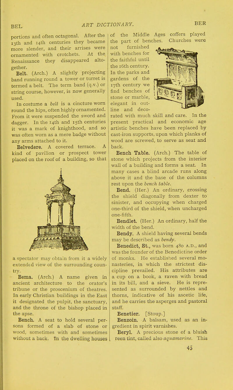 BER portions and often octagonal. After the 13th and 14th centuries they became more slender, and their arrises were ornamented with crotchets. At the Renaissance they disappeared alto- gether. Belt. (Arch.) A slightly projecting band running round a tower or turret is termed a belt. The term band (q.v.) or string course, however, is now generally used. In costume a belt is a cincture worn round the hips, often highly ornamented. From it were suspended the sword and dagger. In the 14th and 15th centuries it was a mark of knighthood, and so was often worn as a mere badge without any arms attached to it. Belvedere. A covered terrace. A kind of pavilion or prospect tower placed on the roof of a building, so that coffers played Churches were a spectator may obtain from it a widely extended view of the surrounding coun- try. Bema. (Arch.) A name given in ancient architecture to the orator's tribune or the proscenium of theatres. In early Christian buildings in the East it designated the pulpit, the sanctuary, and the throne of the bishop placed in the apse. Bench. A seat to hold several per- sons formed of a slab of stone or wood, sometimes with and sometimes without a back. In the dwelling houses of the Middle Ages the part of benches, not furnished with benches for the faithful until the 16th century. In the parks and gardens of the 17th century we find benches of stone or marble, elegant in out- line and deco- rated with much skill and care. In the present practical and economic age artistic benches have been replaced by cast-iron supports, upon which planks of wood are screwed, to serve as seat and back. Bench Table. (Arch.) The table of stone which projects from the interior wall of a building and forms a seat. In many cases a blind arcade runs along above it and the base of the columns rest upon the bench table. Bend. (Her.) An ordinary, crossing the shield diagonally from dexter to sinister, and occupying when charged one-third of the shield, when uncharged one-fifth. Bendlet. (Her.) An ordinary, half the width of the bend. Bendy. A shield having several bends may be described as bendy. Benedict, St., was born 480 a.d., and was the founder of the Benedictine order of monks. He established several mo- nasteries, in which the strictest dis- cipline prevailed. His attributes are a cup on a book, a raven with bread in its bill, and a sieve. He is repre- sented as surrounded by nettles and thorns, indicative of his ascetic life, and he carries the asperges and pastoral staff. Benetier. [Stoup.] Benzoin. A balsam, used as an in- gredient in spirit varnishes. Beryl. A precious stone of a bluish reen tint, called also aquamarine. This