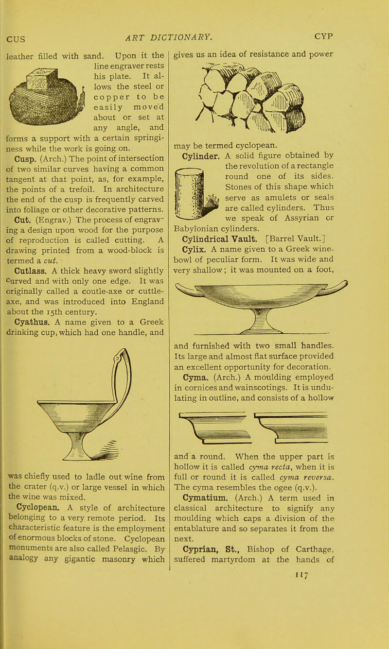 leather filled with sand. Upon it the line engraver rests his plate. It al- lows the steel or copper to be easily moved about or set at any angle, and forms a support with a certain springi- ness while the work is going on. Cusp. (Arch.) The point of intersection of two similar curves having a common tangent at that point, as, for example, the points of a trefoil. In architecture the end of the cusp is frequently carved into foliage or other decorative patterns. Cut. (Engrav.) The process of engrav- ing a design upon wood for the purpose of reproduction is called cutting. A drawing printed from a wood-block is termed a cut. Cutlass. A thick heavy sword slightly curved and with only one edge. It was originally called a coutle-axe or cuttle- axe, and was introduced into England about the 15th century. Cyathus. A name given to a Greek drinking cup, which had one handle, and was chiefly used to ladle out wine from the crater (q.v.) or large vessel in which the wine was mixed. Cyclopean. A style of architecture belonging to a very remote period. Its characteristic feature is the employment of enormous blocks of stone. Cyclopean monuments are also called Pelasgic. By analogy any gigantic masonry which gives us an idea of resistance and power may be termed cyclopean. Cylinder. A solid figure obtained by the revolution of a rectangle round one of its sides. Stones of this shape which serve as amulets or seals are called cylinders. Thus we speak of Assyrian or Babylonian cylinders. Cylindrical Vault. [Barrel Vault.] Cylix. A name given to a Greek wine- bowl of peculiar form. It was wide and very shallow; it was mounted on a foot, and furnished with two small handles. Its large and almost flat surface provided an excellent opportunity for decoration. Cyma. (Arch.) A moulding employed in cornices and wainscotings. It is undu- lating in outline, and consists of a hollow and a round. When the upper part is hollow it is called cyma recta, when it is full or round it is called cyma reversa. The cyma resembles the ogee (q.v.). Cymatium. (Arch.) A term used in classical architecture to signify any moulding which caps a division of the entablature and so separates it from the next. Cyprian, St., Bishop of Carthage, suffered martyrdom at the hands of