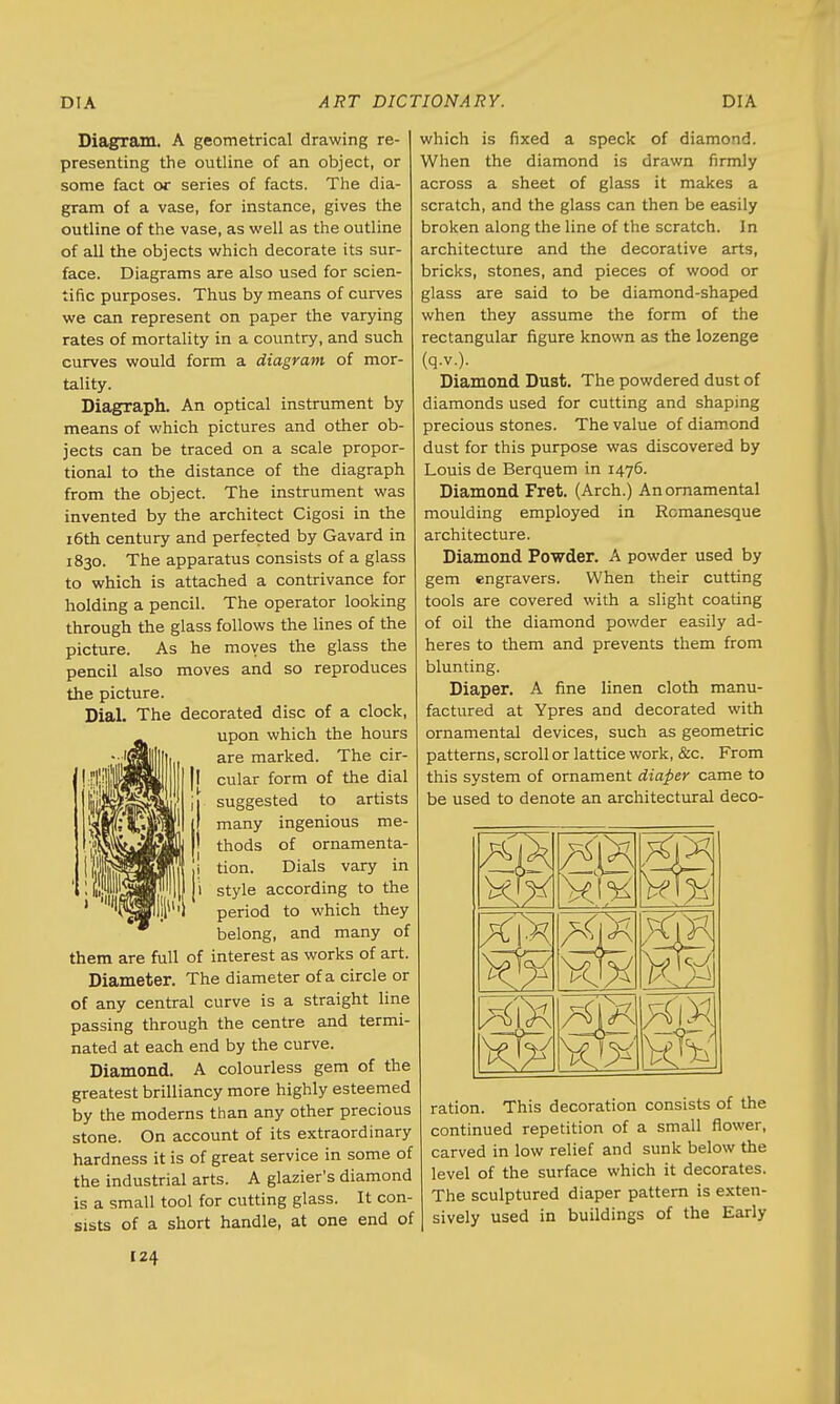 Diagram. A geometrical drawing re- presenting the outline of an object, or some fact or series of facts. The dia- gram of a vase, for instance, gives the outline of the vase, as well as the outline of all the objects which decorate its sur- face. Diagrams are also used for scien- tific purposes. Thus by means of curves we can represent on paper the varying rates of mortality in a country, and such curves would form a diagram of mor- tality. Diagraph. An optical instrument by means of which pictures and other ob- jects can be traced on a scale propor- tional to the distance of the diagraph from the object. The instrument was invented by the architect Cigosi in the 16th century and perfected by Gavard in 1830. The apparatus consists of a glass to which is attached a contrivance for holding a pencil. The operator looking through the glass follows the lines of the picture. As he moves the glass the pencil also moves and so reproduces the picture. Dial. The decorated disc of a clock, upon which the hours are marked. The cir- cular form of the dial suggested to artists many ingenious me- thods of ornamenta- tion. Dials vary in style according to the period to which they belong, and many of them are full of interest as works of art. Diameter. The diameter of a circle or of any central curve is a straight line passing through the centre and termi- nated at each end by the curve. Diamond. A colourless gem of the greatest brilliancy more highly esteemed by the moderns than any other precious stone. On account of its extraordinary hardness it is of great service in some of the industrial arts. A glazier's diamond is a small tool for cutting glass. It con- sists of a short handle, at one end of which is fixed a speck of diamond. When the diamond is drawn firmly across a sheet of glass it makes a scratch, and the glass can then be easily broken along the line of the scratch. In architecture and the decorative arts, bricks, stones, and pieces of wood or glass are said to be diamond-shaped when they assume the form of the rectangular figure known as the lozenge (q.v.). Diamond Dust. The powdered dust of diamonds used for cutting and shaping precious stones. The value of diamond dust for this purpose was discovered by Louis de Berquem in 1476. Diamond Fret. (Arch.) An ornamental moulding employed in Romanesque architecture. Diamond Powder. A powder used by gem engravers. When their cutting tools are covered with a slight coating of oil the diamond powder easily ad- heres to them and prevents them from blunting. Diaper. A fine linen cloth manu- factured at Ypres and decorated with ornamental devices, such as geometric patterns, scroll or lattice work, &c. From this system of ornament diaper came to be used to denote an architectural deco- ration. This decoration consists of the continued repetition of a small flower, carved in low relief and sunk below the level of the surface which it decorates. The sculptured diaper pattern is exten- sively used in buildings of the Early