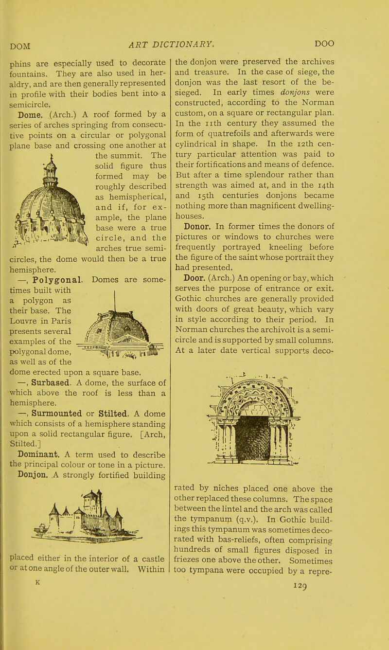 DOM phins are especially used to decorate fountains. They are also used in her- aldry, and are then generally represented in profile with their bodies bent into- a semicircle. Dome. (Arch.) A roof formed by a series of arches springing from consecu- tive points on a circular or polygonal plane base and crossing one another at the summit. The solid figure thus formed may be roughly described as hemispherical, and if, for ex- ample, the plane base were a true , circle, and the 1,1- '»»i»hj> * arches true semi- circles, the dome would then be a true hemisphere. —, Polygonal. Domes are some- times built with a polygon as their base. The Louvre in Paris presents several examples of the polygonal dome, as well as of the dome erected upon a square base. —, Surbased. A dome, the surface of which above the roof is less than a hemisphere. —, Surmounted or Stilted. A dome which consists of a hemisphere standing upon a solid rectangular figure. [Arch, Stilted.] Dominant. A term used to describe the principal colour or tone in a picture. Donjon. A strongly fortified building placed either in the interior of a castle or at one angle of the outer wall. Within K the donjon were preserved the archives and treasure. In the case of siege, the donjon was the last resort of the be- sieged. In early times donjons were constructed, according to the Norman custom, on a square or rectangular plan. In the nth century they assumed the form of quatrefoils and afterwards were cylindrical in shape. In the 12th cen- tury particular attention was paid to their fortifications and means of defence. But after a time splendour rather than strength was aimed at, and in the 14th and 15th centuries donjons became nothing more than magnificent dwelling- houses. Donor. In former times the donors of pictures or windows to churches were frequently portrayed kneeling before the figure of the saint whose portrait they had presented. Door. (Arch.) An opening or bay, which serves the purpose of entrance or exit. Gothic churches are generally provided with doors of great beauty, which vary in style according to their period. In Norman churches the archivolt is a semi- circle and is supported by small columns. At a later date vertical supports deco- rated by niches placed one above the other replaced these columns. The space between the lintel and the arch was called the tympanum (q.v.). In Gothic build- ings this tympanum was sometimes deco- rated with bas-reliefs, often comprising hundreds of small figures disposed in friezes one above the other. Sometimes too tympana were occupied by a repre-