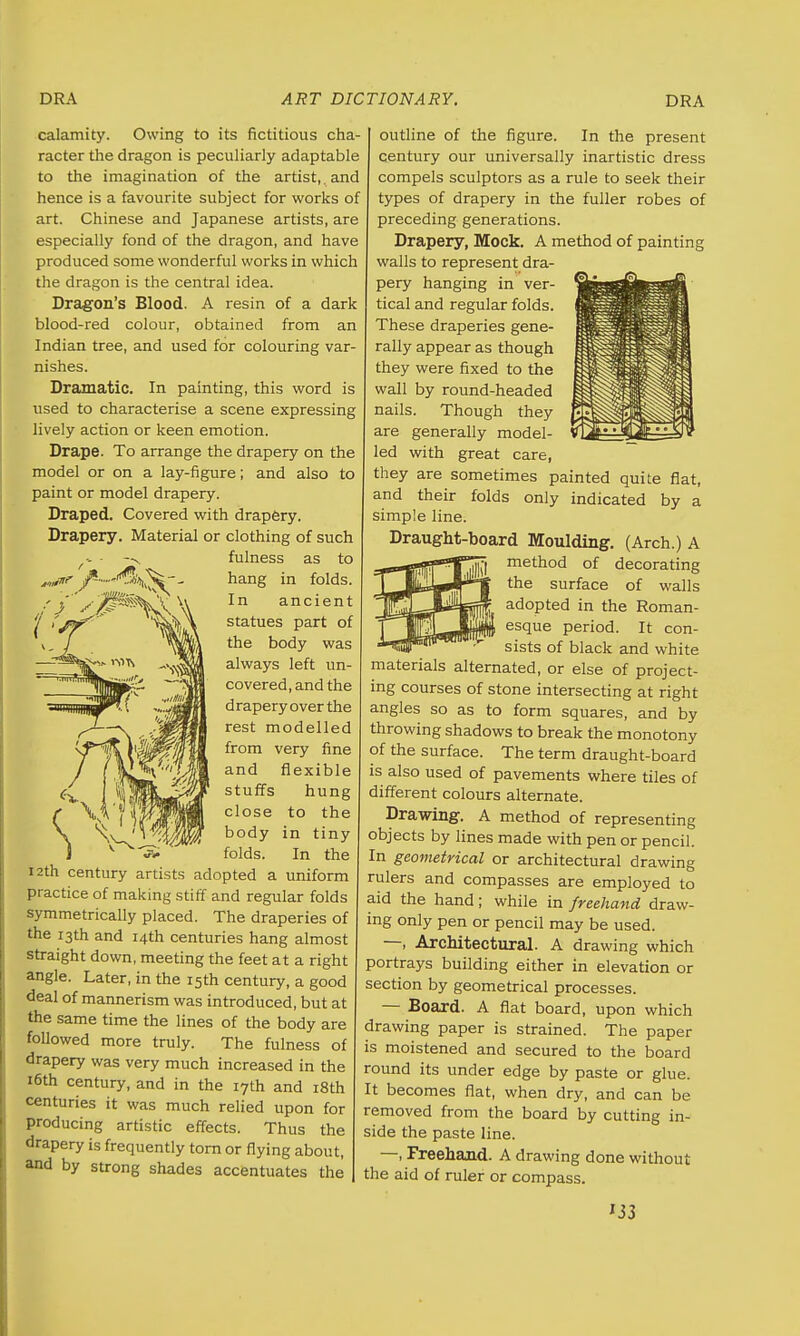 calamity. Owing to its fictitious cha racter the dragon is peculiarly adaptable to the imagination of the artist,. and hence is a favourite subject for works of art. Chinese and Japanese artists, are especially fond of the dragon, and have produced some wonderful works in which the dragon is the central idea. Dragon's Blood. A resin of a dark blood-red colour, obtained from an Indian tree, and used for colouring var nishes. Dramatic. In painting, this word is used to characterise a scene expressing lively action or keen emotion. Drape. To arrange the drapery on the model or on a lay-figure; and also to paint or model drapery. Draped. Covered with drapery. Drapery. Material or clothing of such fulness as to hang in folds. In ancient statues part of the body was always left un- covered, and the draperyoverthe rest modelled from very fine and flexible stuffs hung SV T V^JfflH close to the \\^*^J<jlm body in tiny v J> ' folds. In the 12th century artists adopted a uniform practice of making stiff and regular folds symmetrically placed. The draperies of the 13th and 14th centuries hang almost straight down, meeting the feet at a right angle. Later, in the 15th century, a good deal of mannerism was introduced, but at the same time the lines of the body are followed more truly. The fulness of drapery was very much increased in the 16th century, and in the 17th and 18th centuries it was much relied upon for producing artistic effects. Thus the drapery is frequently torn or flying about, and by strong shades accentuates the outline of the figure. In the present century our universally inartistic dress compels sculptors as a rule to seek their types of drapery in the fuller robes of preceding generations. Drapery, Mock. A method of painting walls to represent dra- pery hanging in ver- tical and regular folds. These draperies gene- rally appear as though they were fixed to the wall by round-headed nails. Though they are generally model- led with great care, they are sometimes painted quite flat, and their folds only indicated by a simple line. Draught-board Moulding. (Arch.) A method of decorating the surface of walls adopted in the Roman- esque period. It con- sists of black and white materials alternated, or else of project- ing courses of stone intersecting at right angles so as to form squares, and by throwing shadows to break the monotony of the surface. The term draught-board is also used of pavements where tiles of different colours alternate. Drawing. A method of representing objects by lines made with pen or pencil. In geometrical or architectural drawing rulers and compasses are employed to aid the hand ; while in freehand draw- ing only pen or pencil may be used. —, Architectural. A drawing which portrays building either in elevation or section by geometrical processes. — Board. A flat board, upon which drawing paper is strained. The paper is moistened and secured to the board round its under edge by paste or glue. It becomes flat, when dry, and can be removed from the board by cutting in- side the paste line. —, Freehand. A drawing done without the aid of ruler or compass. IJ3