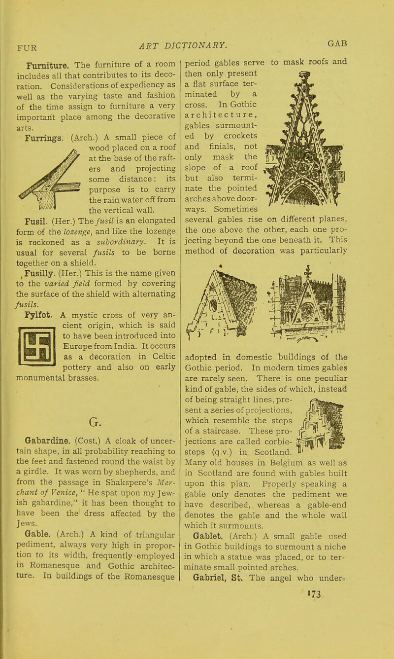 Fylfot. Furniture. The furniture of a room includes all that contributes to its deco- ration. Considerations of expediency as well as the varying taste and fashion of the time assign to furniture a very important place among the decorative arts. Furrings. (Arch.) A small piece of wood placed on a roof at the base of the raft- ers and projecting some distance: its purpose is to carry the rain water off from the vertical wall. Fusil. (Her.) The fusil is an elongated form of the lozenge, and like the lozenge is reckoned as a subordinary. It is usual for several fusils to be borne together on a shield. t Fusilly. (Her.) This is the name given to the varied field formed by covering the surface of the shield with alternating fusils. A mystic cross of very an- cient origin, which is said to have been introduced into Europe from India. It occurs as a decoration in Celtic pottery and also on early monumental brasses. G. Gabardine. (Cost.) A cloak of uncer- tain shape, in all probability reaching to the feet and fastened round the waist by a girdle. It was worn by shepherds, and from the passage in Shakspere's Mer- chant of Venice,  He spat upon my Jew- ish gabardine, it has been thought to have been the dress affected by the Jews. Gable. (Arch.) A kind of triangular pediment, always very high in propor- tion to its width, frequently employed in Romanesque and Gothic architec- ture. In buildings of the Romanesque GAB to mask roofs and period gables serve then only present a flat surface ter- minated by a cross. In Gothic architecture, gables surmount- ed by crockets and finials, not only mask the slope of a roof but also termi- nate the pointed arches above door- ways. Sometimes several gables rise on different planes, the one above the other, each one pro- jecting beyond the one beneath it. This method of decoration was particularly adopted in domestic buildings of the Gothic period. In modern times gables are rarely seen. There is one peculiar kind of gable, the sides of which, instead of being straight lines, pre- sent a series of projections, which resemble the steps of a staircase. These pro- jections are called corbie- steps (q.v.) in Scotland. Many old houses in Belgium as well as in Scotland are found with gables built upon this plan. Properly speaking a gable only denotes the pediment we have described, whereas a gable-end denotes the gable and the whole wall which it surmounts. Gablet. (Arch.) A small gable used in Gothic buildings to surmount a niche in which a statue was placed, or to ter- minate small pointed arches. Gabriel, St. The angel who under-