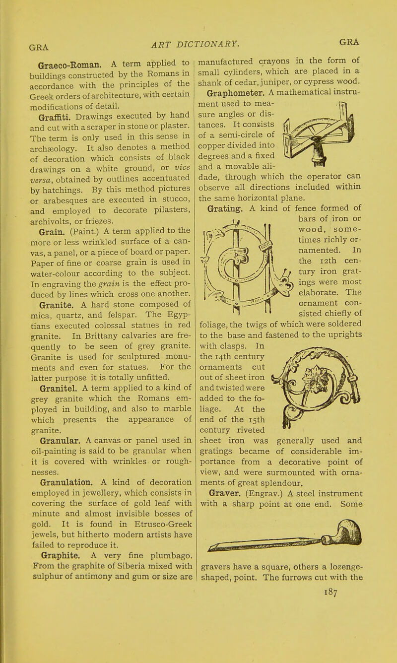 Graeco-Roman. A term applied to manufactured crayons in the form of buildings constructed by the Romans in accordance with the principles of the Greek orders of architecture, with certain modifications of detail. Graffiti. Drawings executed by hand and cut with a scraper in stone or plaster. The term is only used in this sense in archeology. It also denotes a method of decoration which consists of black drawings on a white ground, or vice versa, obtained by outlines accentuated by hatchings. By this method pictures or arabesques are executed in stucco, and employed to decorate pilasters, archivolts, or friezes. Grain. (Paint.) A term applied to the more or less wrinkled surface of a can- vas, a panel, or a piece of board or paper. Paper of fine or coarse grain is used in water-colour according to the subject. In engraving the grain is the effect pro- duced by lines which cross one another. Granite. A hard stone composed of mica, quartz, and felspar. The Egyp- tians executed colossal statues in red granite. In Brittany calvaries are fre- quently to be seen of grey granite. Granite is used for sculptured monu- ments and even for statues. For the latter purpose it is totally unfitted. Granitel. A term applied to a kind of grey granite which the Romans em- ployed in building, and also to marble which presents the appearance of granite. Granular. A canvas or panel used in oil-painting is said to be granular when it is covered with wrinkles or rough- nesses. Granulation. A kind of decoration employed in jewellery, which consists in covering the surface of gold leaf with minute and almost invisible bosses of gold. It is found in Etrusco-Greek jewels, but hitherto modern artists have failed to reproduce it. Graphite. A very fine plumbago. From the graphite of Siberia mixed with sulphur of antimony and gum or size are small cylinders, which are placed in a shank of cedar, juniper, or cypress wood. Graphometer. A mathematical instru- ment used to mea- . rsi sure angles or dis- HI tances. It consists jfl of a semi-circle of rj*t A copper divided into lyf degrees and a fixed and a movable ali- dade, through which the operator can observe all directions included within the same horizontal plane. Grating. A kind of fence formed of bars of iron or wood, some- times richly or- namented. In the 12th cen- tury iron grat- ings were most elaborate. The ornament con- sisted chiefly of foliage, the twigs of which were soldered to the base and fastened to the uprights with clasps. In the 14th century ornaments cut out of sheet iron and twisted were added to the fo- liage. At the end of the 15th century riveted sheet iron was generally used and gratings became of considerable im- portance from a decorative point of view, and were surmounted with orna- ments of great splendour. Graver. (Engrav.) A steel instrument with a sharp point at one end. Some gravers have a square, others a lozenge- shaped, point. The furrows cut with the
