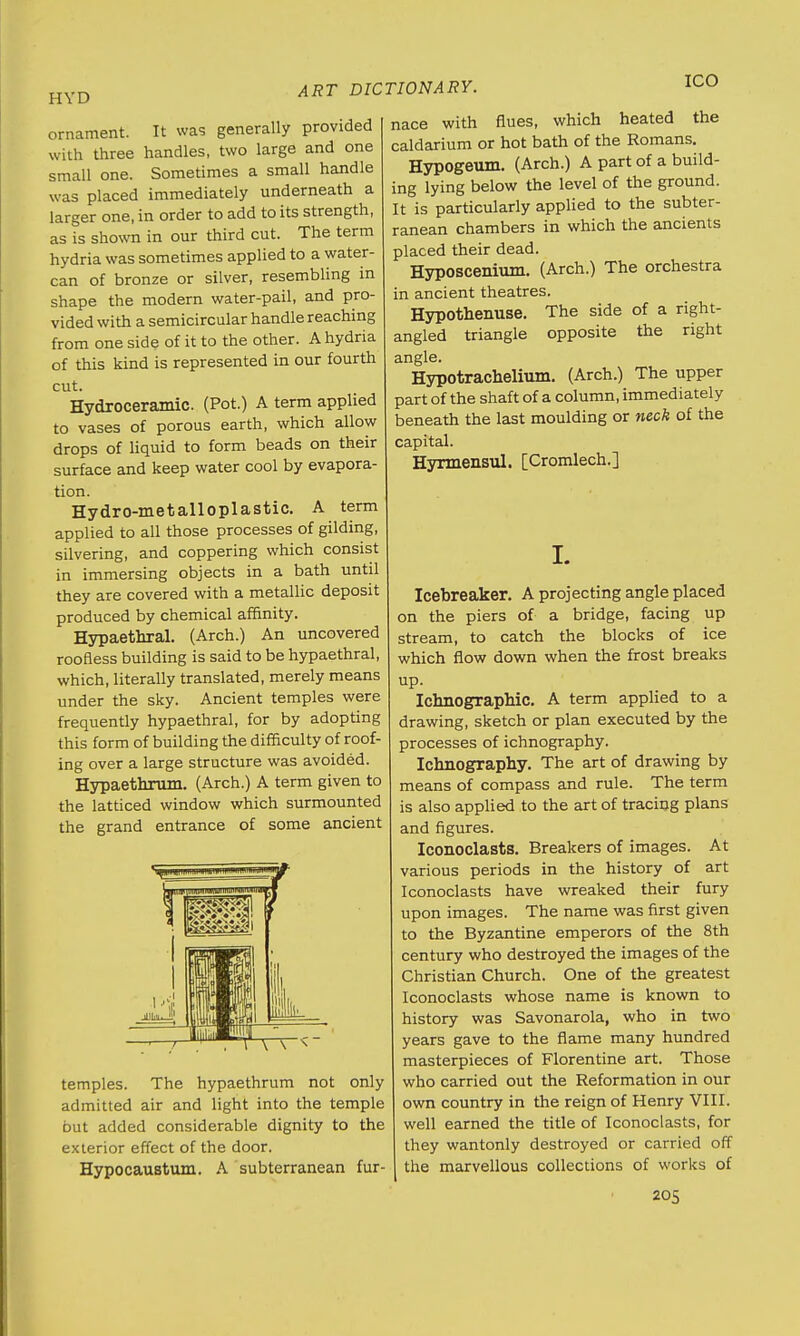 HVD ornament. It was generally provided with three handles, two large and one small one. Sometimes a small handle was placed immediately underneath a larger one, in order to add to its strength, as is shown in our third cut. The term hydria was sometimes applied to a water- can of bronze or silver, resembling in shape the modern water-pail, and pro- vided with a semicircular handle reaching from one side of it to the other. A hydria of this kind is represented in our fourth cut. Hydxoceramic. (Pot.) A term applied to vases of porous earth, which allow drops of liquid to form beads on their surface and keep water cool by evapora- tion. Hydro-metalloplastic. A term applied to all those processes of gilding, silvering, and coppering which consist in immersing objects in a bath until they are covered with a metallic deposit produced by chemical affinity. Hypaethral. (Arch.) An uncovered roofless building is said to be hypaethral, which, literally translated, merely means under the sky. Ancient temples were frequently hypaethral, for by adopting this form of building the difficulty of roof- ing over a large structure was avoided. Hypaethrum. (Arch.) A term given to the latticed window which surmounted the grand entrance of some ancient ART DICTIONARY. ICO temples. The hypaethrum not only admitted air and light into the temple but added considerable dignity to the exterior effect of the door. Hypocaustum. A subterranean fur- nace with flues, which heated the caldarium or hot bath of the Romans. Hypogeum. (Arch.) A part of a build- ing lying below the level of the ground. It is particularly applied to the subter- ranean chambers in which the ancients placed their dead. Hyposcenium. (Arch.) The orchestra in ancient theatres. Hypothenuse. The side of a right- angled triangle opposite the right angle. Hypotrachelium. (Arch.) The upper part of the shaft of a column, immediately beneath the last moulding or neck of the capital. Hynnensul. [Cromlech.] I. Icebreaker. A projecting angle placed on the piers of a bridge, facing up stream, to catch the blocks of ice which flow down when the frost breaks up. Ichnographic. A term applied to a drawing, sketch or plan executed by the processes of ichnography. Ichnography. The art of drawing by means of compass and rule. The term is also applied to the art of tracing plans and figures. Iconoclasts. Breakers of images. At various periods in the history of art Iconoclasts have wreaked their fury upon images. The name was first given to the Byzantine emperors of the 8th century who destroyed the images of the Christian Church. One of the greatest Iconoclasts whose name is known to history was Savonarola, who in two years gave to the flame many hundred masterpieces of Florentine art. Those who carried out the Reformation in our own country in the reign of Henry VIII. well earned the title of Iconoclasts, for they wantonly destroyed or carried off the marvellous collections of works of