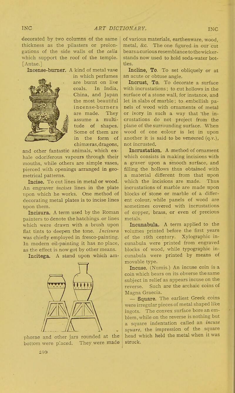 decorated by two columns of the same thickness as the pilasters or prolon- gations of the side walls of the cella which support the roof of the temple. [Antae.] Incense-burner. A kind of metal vase in which perfumes are burnt on live coals. In India, China, and Japan the most beautiful incense-burners are made. They assume a multi- tude of shapes. Some of them are in the form of chimasras, dragons, and other fantastic animals, which ex- hale odoriferous vapours through their mouths, while others are simple vases, pierced with openings arranged in geo- metrical patterns. Incise. To cut lines in metal or wood. An engraver incises lines in the plate upon which he works. One method of decorating metal plates is to incise lines upon them. Incisura. A term used by the Roman painters to denote the hatchings or lines which were drawn with a brush upon flat tints to deepen the tone. Incisura was chiefly employed in fresco-painting. In modern oil-painting it has no place, as the effect is now got by other means. Incitega. A stand upon which am- ,LJ£7A phorae and other jars rounded at the bottom were placed. They were made of various materials, earthenware, wood, metal, &c. The one figured in our cut bears a curious resemblance to the wicker- stands now used to hold soda-water bot- tles. Incline, To. To set obliquely or at an acute or obtuse angle. Incrust, To. To decorate a surface with incrustations; to cut hollows in the surface of a stone wall, for instance, and let in slabs of marble; to embellish pa- nels of wood with ornaments of metal or ivory in such a way that the in- crustations do not project from the plane of the surrounding surface. When wood of one colour is let in upon another it is said to be veneered (q.v.), not incrusted. Incrustation. A method of ornament which consists in making incisions with a graver upon a smooth surface, and filling the hollows thus obtained with a material different from that npon which the incisions are made. Thus incrustations of marble are made upon blocks of stone or marble of a differ- ent colour, while panels of wood are sometimes covered with incrustations of copper, brass, or even of precious metals. Incunabula. A term applied to the volumes printed before the first years of the 16th century. Xylographic in- cunabula were printed from engraved blocks of wood, while typographic in- cunabula were printed by means of movable type. Incuse. (Numis.) An incuse coin is a coin which bears on its obverse the same subject in relief as appears incuse on the reverse. Such are the archaic coins of Magna Graecia. — Square. The earliest Greek coins were irregular pieces of metal shaped like ingots. The convex surface bore an em- blem, while on the reverse is nothing but a square indentation called an incuse square, the impression of the square head which held the metal when it was struck.