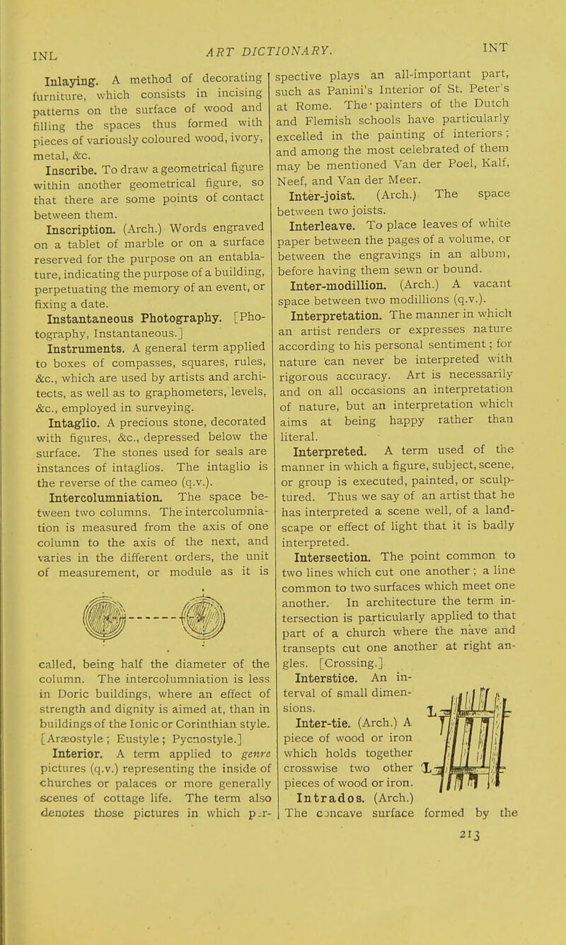 INL TNT Inlaying. A method of decorating furniture, which consists in incising patterns on the surface of wood and filling the spaces thus formed with pieces of variously coloured wood, ivory, metal, &c. Inscribe. To draw a geometrical figure within another geometrical figure, so that there are some points of contact between them. Inscription. (Arch.) Words engraved on a tablet of marble or on a surface reserved for the purpose on an entabla- ture, indicating the purpose of a building, perpetuating the memory of an event, or fixing a date. Instantaneous Photography. [Pho- tography, Instantaneous.] Instruments. A general term applied to boxes of compasses, squares, rules, &c, which are used by artists and archi- tects, as well as to graphometers, levels, &c, employed in surveying. Intaglio. A precious stone, decorated with figures, &c, depressed below the surface. The stones used for seals are instances of intaglios. The intaglio is the reverse of the cameo (q.v.). Intercolumniation. The space be- tween two columns. The intercolumnia- tion is measured from the axis of one column to the axis of the next, and varies in the different orders, the unit of measurement, or module as it is called, being half the diameter of the column. The intercolumniation is less in Doric buildings, where an effect of strength and dignity is aimed at, than in buildings of the Ionic or Corinthian style. [Araeostyle ; Eustyle; Pycnostyle.] Interior. A term applied to genre pictures (q.v.) representing the inside of churches or palaces or more generally scenes of cottage life. The term also denotes those pictures in which per- spective plays an all-important part, such as Panini's Interior of St. Peter's at Rome. The-painters of the Dutch and Flemish schools have particularly excelled in the painting of interiors; and among the most celebrated of them may be mentioned Van der Poel, Kalf, Neef, and Van der Meer. Inter-joist. (Arch.) The space between two joists. Interleave. To place leaves of white paper between the pages of a volume, or between the engravings in an album, before having them sewn or bound. Inter-modillion. (Arch.) A vacant space between two modillions (q.v.). Interpretation. The manner in which an artist renders or expresses nature according to his personal sentiment; for nature can never be interpreted with rigorous accuracy. Art is necessarily and on all occasions an interpretation of nature, but an interpretation which aims at being happy rather than literal. Interpreted. A term used of the manner in which a figure, subject, scene, or group is executed, painted, or sculp- tured. Thus we say of an artist that he has interpreted a scene well, of a land- scape or effect of light that it is badly interpreted. Intersection. The point common to two lines which cut one another ; a line common to two surfaces which meet one another. In architecture the term in- tersection is particularly applied to that part of a church where the nave and transepts cut one another at right an- gles. [Crossing.] Interstice. An in- terval of small dimen- sions. Inter-tie. (Arch.) A piece of wood or iron which holds together crosswise two other pieces of wood or iron. Intrados. (Arch.) The concave surface formed by the 2I3