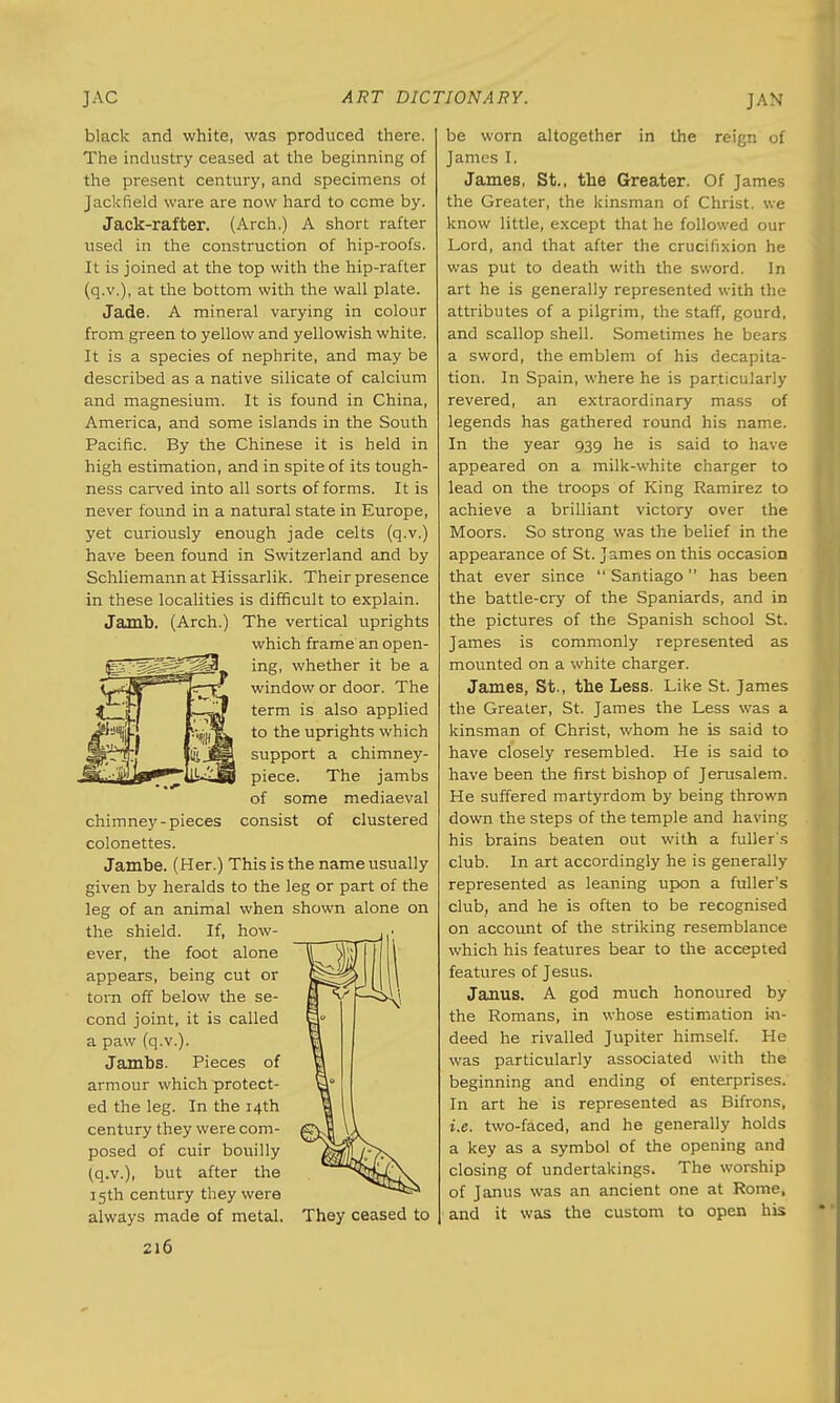 JAN black and white, was produced there. The industry ceased at the beginning of the present century, and specimens of Jackfield ware are now hard to come by. Jack-rafter. (Arch.) A short rafter used in the construction of hip-roofs. It is joined at the top with the hip-rafter (q.v.), at the bottom with the wall plate. Jade. A mineral varying in colour from green to yellow and yellowish white. It is a species of nephrite, and may be described as a native silicate of calcium and magnesium. It is found in China, America, and some islands in the South Pacific. By the Chinese it is held in high estimation, and in spite of its tough- ness carved into all sorts of forms. It is never found in a natural state in Europe, yet curiously enough jade celts (q.v.) have been found in Switzerland and by Schliemann at Hissarlik. Their presence in these localities is difficult to explain. Jamb. (Arch.) The vertical uprights which frame an open- ing, whether it be a window or door. The term is also applied to the uprights which support a chimney- piece. The jambs of some mediaeval chimney-pieces consist of clustered colonettes. Jambe. (Her.) This is the name usually given by heralds to the leg or part of the leg of an animal when shown alone on the shield. If, how- ever, the foot alone appears, being cut or torn off below the se- cond joint, it is called a paw (q.v.). Jambs. Pieces of armour which protect- ed the leg. In the 14th century they were com- posed of cuir bouilly (q.v.), but after the 15th century they were always made of metal. 216 They ceased to be worn altogether in the reign of James I. James, St., the Greater. Of James the Greater, the kinsman of Christ, we know little, except that he followed our Lord, and that after the crucifixion he was put to death with the sword. In art he is generally represented with the attributes of a pilgrim, the staff, gourd, and scallop shell. Sometimes he bears a sword, the emblem of his decapita- tion. In Spain, where he is particularly revered, an extraordinary mass of legends has gathered round his name. In the year 939 he is said to have appeared on a milk-white charger to lead on the troops of King Ramirez to achieve a brilliant victory over the Moors. So strong was the belief in the appearance of St. James on this occasion that ever since Santiago has been the battle-cry of the Spaniards, and in the pictures of the Spanish school St. James is commonly represented as mounted on a white charger. James, St., the Less. Like St. James the Greater, St. James the Less was a kinsman of Christ, whom he is said to have closely resembled. He is said to have been the first bishop of Jerusalem. He suffered martyrdom by being thrown down the steps of the temple and having his brains beaten out with a fuller's club. In art accordingly he is generally represented as leaning upon a fuller's club, and he is often to be recognised on account of the striking resemblance which his features bear to the accepted features of Jesus. Janus. A god much honoured by the Romans, in whose estimation in- deed he rivalled Jupiter himself. He was particularly associated with the beginning and ending of enterprises. In art he is represented as Bifrons, i.e. two-faced, and he generally holds a key as a symbol of the opening and closing of undertakings. The worship of Janus was an ancient one at Rome, and it was the custom to open his