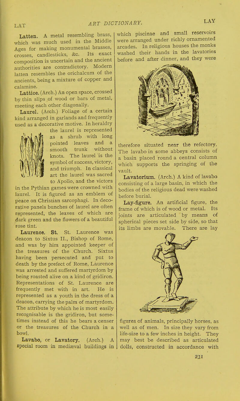 LAT Latten. A metal resembling brass, which was much used in the Middle Ages for making monumental brasses, crosses, candlesticks, &c. Its exact composition is uncertain and the ancient authorities are contradictory. Modern latten resembles the orichalcum of the ancients, being a mixture of copper and calamine. Lattice. (Arch.) An open space, crossed by thin slips of wood or bars of metal, meeting each other diagonally. Laurel. (Arch.) Foliage of a certain kind arranged in garlands and frequently used as a decorative motive. In heraldry the laurel is represented as a shrub with long pointed leaves and a smooth trunk without knots. The laurel is the symbol of success, victory, and triumph. In classical art the laurel was sacred to Apollo, and the victors in the Pythian games were crowned with laurel. It is figured as an emblem of peace on Christian sarcophagi. In deco- rative panels bunches of laurel are often represented, the leaves of which are dark green and the flowers of a beautiful rose tint. Laurence. St. St. Laurence was deacon to Sixtus II., Bishop of Rome, and was by him appointed keeper of the treasures of the Church. Sixtus having been persecuted and put to death by the prefect of Rome, Laurence was arrested and suffered martyrdom by being roasted alive on a kind of gridiron. Representations of St. Laurence are frequently met with in art. He is represented as a youth in the dress of a deacon, carrying the palm of martyrdom. The attribute by which he is most easily recognisable is the gridiron, but some- times instead of this he bears a censer or the treasures of the Church in a bowl. Lavabo, or Lavatory. (Arch.) A Bpecial room in mediaeval buildings in which piscinae and small reservoirs were arranged under richly ornamented arcades. In religious houses the monks washed their hands in the lavatories before and after dinner, and they were therefore situated near the refectory. The lavabo in some abbeys consists of a basin placed round a central column which supports the springing of the vault. Lavatorium. (Arch.) A kind of lavabo consisting of a large basin, in which the bodies of the religious dead were washed before burial. Lay-figure. An artificial figure, the frame of which is of wood or metal. Its joints are articulated by means of spherical pieces set side by side, so that its limbs are movable. There are lay figures of animals, principally horses, as well as of men. In size they vary from life-size to a few inches in height. They may best be described as articulated dolls, constructed in accordance with