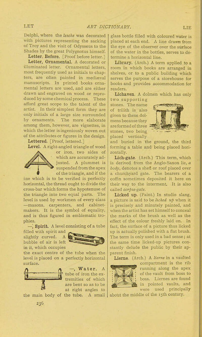 Delphi, where the lesche was decorated with pictures representing the sacking of Troy and the visit of Odysseus to the Shades by the great Polygnotus himself. Letter, Before. [Proof before letter.] Letter, Ornamental. A decorated or illuminated letter. Ornamental letters, most frequently used as initials to chap- ters, are often painted in mediasval manuscripts. In printed books orna- mental letters are used, and are either drawn and engraved on wood or repro- duced by some chemical process. These afford great scope to the talent of the artist. In their simplest form they are only initials of a large size surrounded by ornaments. The more elaborate among them, however, are vignettes, in which the letter is ingeniously woven out of the attributes or figures in the design. Lettered. [Proof, lettered.] Level. A right-angled triangle of wood or iron, two sides of which are accurately ad- justed. A plummet is suspended from the apex of the triangle, and if the ine which is to be verified is perfectly horizontal, the thread ought to divide the cross-bar which forms the hypotenuse of the triangle into two equal parts. The level is used by workmen of every class —masons, carpenters, and cabinet- makers. It is the symbol of equality, and is thus figured in emblematic tro- phies. —', Spirit. A level consisting of a tube filled with spirit and slightly curved. A bubble of air is left in it, which occupies the exact centre of the tube when the level is placed on a perfectly horizontal surface. —.Water. A tube of iron the ex- tremities of which are bent so as to be at right angles to the tube. A small the main body of 236 glass bottle filled with coloured water is placed at each end. A line drawn from the eye of the observer over the surface of the water in the bottles, serves to de- termine a horizontal line. Library. (Arch.) A term applied to a room in which books are arranged in shelves, or to a public building which serves the purpose of a storehouse for books and provides accommodation for readers. Lichaven. A dolmen which has only two supporting stones. The name of trilith is also given to these dol- mens because they are formed of three stones, two being • • — —~. •-•» placed vertically and buried in the ground, the third forming a table and being placed hori- zontally. Lich-gate. (Arch.) This term, which is derived from the Anglo-Saxon lie, a body, denotes a shed or roof placed over a churchyard gate. The bearers of a coffin sometimes deposited it here on their way to the interment. It is also called corpse-gate. Licked up. (Paint.) In studio slang, a picture is said to be licked up when it is precisely and minutely painted, and when the artist has set himself to conceal the marks of the brush as well as the effect of the colour freshly laid on. In fact, the surface of a picture thus licked up is actually polished with a fiat brush. The term is only used in a bad sense; at the same time licked-up pictures con- stantly delude the public by their ap- parent finish. Lierne. (Arch.) A Kerne in a vaulted compartment is the rib running along the apex of the vault from boss to boss. Liernes are found in pointed vaults, and were used principally about the middle of the 15th century.