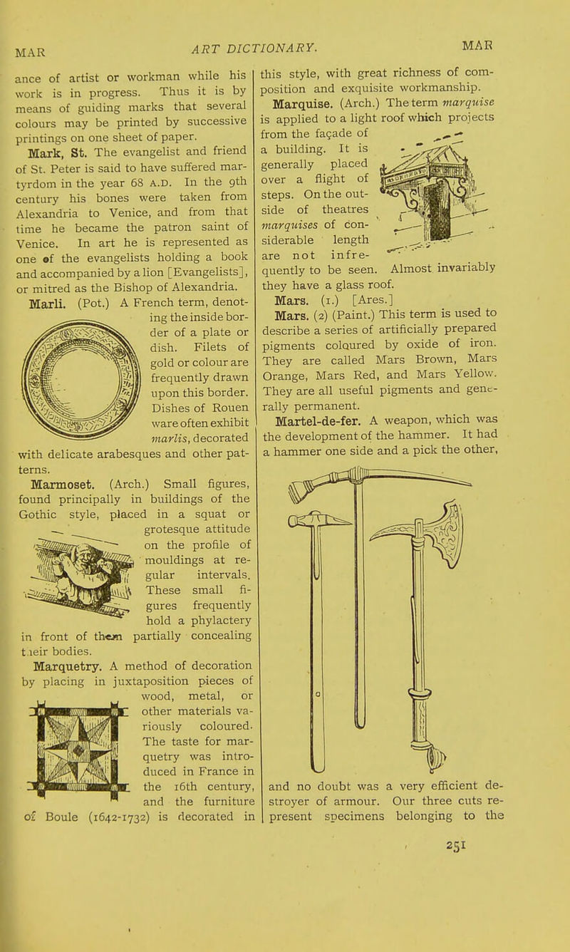 ance of artist or workman while his work is in progress. Thus it is by means of guiding marks that several colours may be printed by successive printings on one sheet of paper. Mark, St. The evangelist and friend of St. Peter is said to have suffered mar- tyrdom in the year 68 a.d. In the 9th century his bones were taken from Alexandria to Venice, and from that time he became the patron saint of Venice. In art he is represented as one »f the evangelists holding a book and accompanied by a lion [Evangelists], or mitred as the Bishop of Alexandria. Marli. (Pot.) A French term, denot- ing the inside bor- der of a plate or dish. Filets of gold or colour are frequently drawn upon this border. Dishes of Rouen ware often exhibit marlis, decorated with delicate arabesques and other pat- terns. Marmoset. (Arch.) Small figures, found principally in buildings of the Gothic style, placed in a squat or grotesque attitude on the profile of mouldings at re- gular intervals. These small fi- gures hold a partially frequently phylactery concealing in front of th«j« t leir bodies. Marquetry. A method of decoration by placing in juxtaposition pieces of wood, metal, or other materials va- riously coloured. The taste for mar- quetry was intro- duced in France in the 16th century, and the furniture (1642-1732) is decorated in this style, with great richness of com- position and exquisite workmanship. Marquise. (Arch.) The term marquise is applied to a light roof which projects from the facade of ^ — a building. It is generally placed over a flight of steps. On the out- side of theatres marquises of con- siderable length are not infre- quently to be seen, they have a glass roof. Mars. (1.) [Ares.] Mars. (2) (Paint.) This term is used to describe a series of artificially prepared pigments coloured by oxide of iron. They are called Mars Brown, Mars Orange, Mars Red, and Mars Yellow. They are all useful pigments and gent- rally permanent. Martel-de-fer. A weapon, which was the development of the hammer. It had a hammer one side and a pick the other, Almost invariably of Boule and no doubt was a very efficient de- stroyer of armour. Our three cuts re- present specimens belonging to the