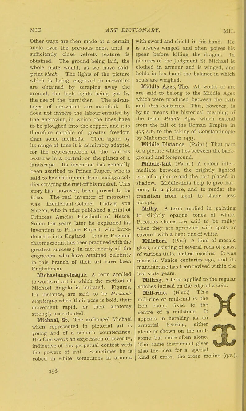 Other ways are then made at a certain angle over the previous ones, until a sufficiently close velvety texture is obtained. The ground being laid, the whole plate would, as we have said, print black. The lights of the picture which is being engraved in mezzotint are obtained by scraping away the ground, the high lights being got by the use of the burnisher. The advan- tages of mezzotint are manifold. It does not involve the labour entailed by line engraving, in which the lines have to be ploughed into the copper, and it is therefore capable of greater freedom than some methods. Then again by its range of tone it is admirably adapted for the representation of the various textures in a portrait or the planes of a landscape. Its invention has generally been ascribed to Prince Rupert, who is said to have hit upon it from seeing a sol- dier scraping the rust off his musket. This story has, however, been proved to be false. The real inventor of mezzotint was Lieutenant-Colonel Ludvig von Siegen, who in 1642 published a print of Princess Amelia Elizabeth of Hesse. Some ten years later he explained his invention to Prince Rupert, who intro- duced it into England. It is in England that mezzotint has been practised with the greatest success ; in fact, nearly all the engravers who have attained celebrity in this branch of their art have been Englishmen. Michaelangelesque. A term applied to works of art in which the method of Michael Angelo is imitated. Figures, for instance, are said to be Michael- angelesque when'their pose is bold, their movement rapid, or their anatomy strongly accentuated. Michael, St. The archangel Michael when represented in pictorial art is young and of a smooth countenance. His face wears an expression of severity, indicative of his perpetual contest with the powers of evil. Sometimes he is robed in white, sometimes in armour with sword and shield in his hand. He is always winged, and often poises his spear before killing the dragon. In pictures of the Judgment St. Michael is clothed in armour and is winged, and holds in his hand the balance in which souls are weighed. Middle Ages, The. All works of art are said to belong to the Middle Ages which were produced between the 12th and 16th centuries. This, however, is by no means the historical meaning of the term Middle Ages, which extend from the fall of the Roman Empire in 475 a.d. to the taking of Constantinople by Mahomet II. in 1453. Middle Distance. (Paint.) That part of a picture which lies between the back- ground and foreground. Middle-tint. (Paint.) A colour inter- mediate between the brightly lighted part of a picture and the part placed in shadow. Middle-tints help to give har- mony to a picture, and to render the transition from light to shade less abrupt. Milky. A term applied in painting to slightly opaque tones of white. Precious stones are said to be milky when they are sprinkled with spots or covered with a light tint of white. Millefiori. (Pot.) A kind of mosaic glass, consisting of several rods of glass, of various tints, melted together. It was made in Venice centuries ago, and its manufacture has been revived within the last sixty years. Milling. A term applied to the regular notches incised on the edge of a coin. Mill-rine. (Her.) The mill-rine or mill-rind is the iron clamp fixed to the centre of a millstone. It appears in heraldry as an armorial bearing, either alone or shown on the mill- stone, but more often alone. The same instrument gives also the idea for a special kind of cross, the cross moline (q.v.). X X