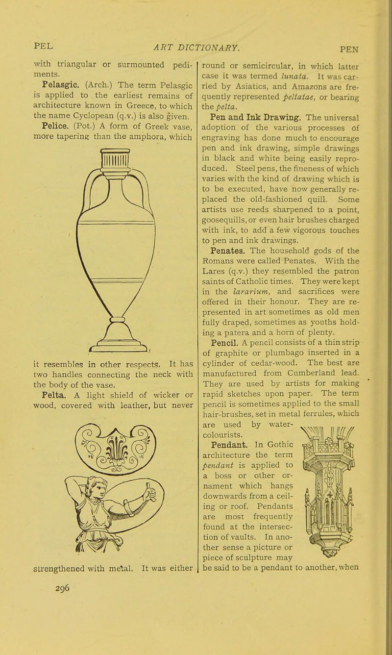 PEL PEN with triangular or surmounted pedi- ments. Pelasgic. (Arch.) The term Pelasgic is applied to the earliest remains of architecture known in Greece, to which the name Cyclopean (q.v.) is also given. Pelice. (Pot.) A form of Greek vase, more tapering than the amphora, which it resembles in other respects. It has two handles connecting the neck with the body of the vase. Pelta. A light shield of wicker or wood, covered with leather, but never strengthened with metal. It was either round or semicircular, in which latter case it was termed lunata. It was car- ried by Asiatics, and Amazons are fre- quently represented peltatae, or bearing the pelta. Pen and Ink Drawing. The universal adoption of the various processes of engraving has done much to encourage pen and ink drawing, simple drawings in black and white being easily repro- duced. Steel pens, the fineness of which varies with the kind of drawing which is to be executed, have now generally re- placed the old-fashioned quill. Some artists use reeds sharpened to a point, goosequills, or even hair brushes charged with ink, to add a few vigorous touches to pen and ink drawings. Penates. The household gods of the Romans were called Penates. With the Lares (q.v.) they resembled the patron saints of Catholic times. They were kept in the lararium, and sacrifices were offered in their honour. They are re- presented in art sometimes as old men fully draped, sometimes as youths hold- ing a patera and a horn of plenty. Pencil. A pencil consists of a thin strip of graphite or plumbago inserted in a cylinder of cedar-wood. The best are manufactured from Cumberland lead. They are used by artists for making rapid sketches upon paper. The term pencil is sometimes applied to the small hair-brushes, set in metal ferrules, which are used by water- colourists. Pendant. In Gothic architecture the term pendant is applied to a boss or other or- nament which hangs downwards from a ceil- ing or roof. Pendants are most frequently found at the intersec- tion of vaults. In ano- ther sense a picture or piece of sculpture may be said to be a pendant to another, when