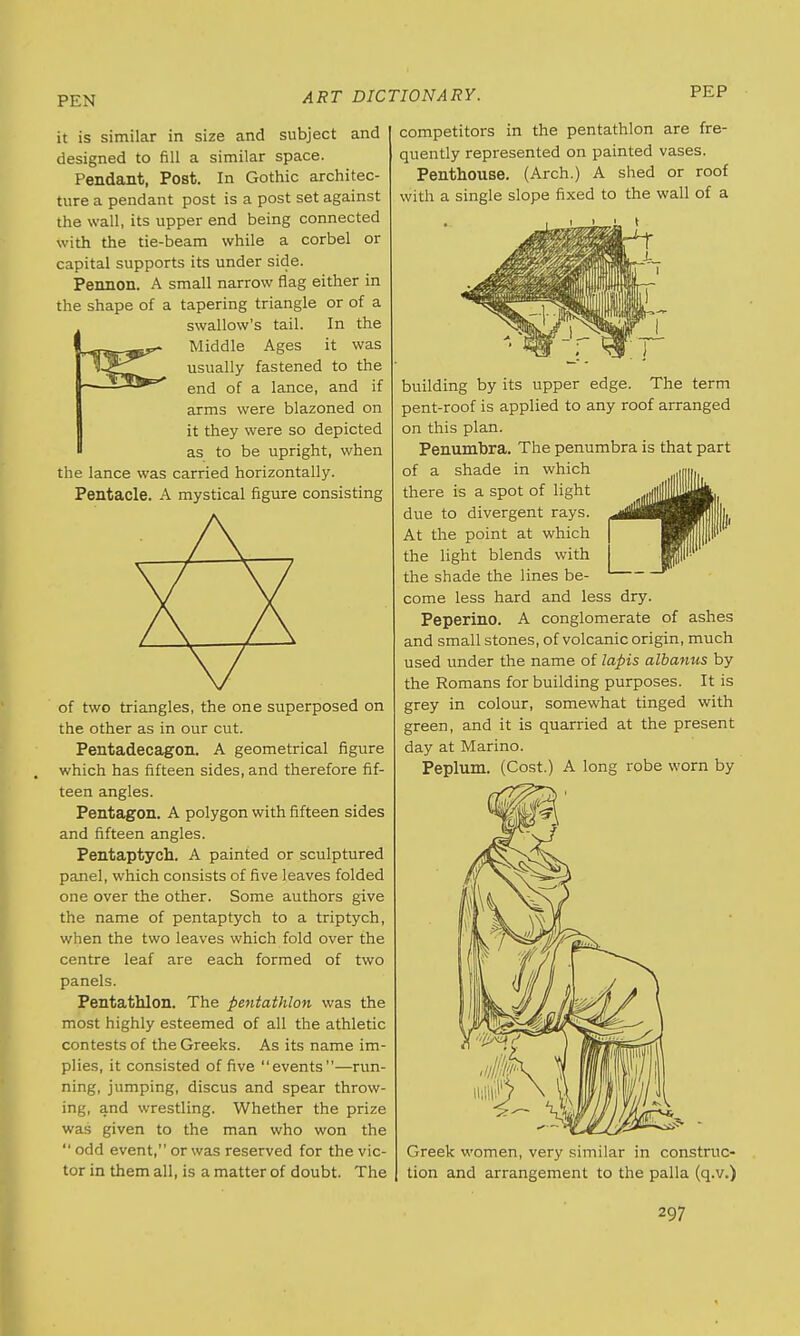 PEN PEP it is similar in size and subject and designed to fill a similar space. Pendant, Post. In Gothic architec- ture a pendant post is a post set against the wall, its upper end being connected with the tie-beam while a corbel or capital supports its under side. Pennon. A small narrow flag either in the shape of a tapering triangle or of a swallow's tail. In the Middle Ages it was usually fastened to the end of a lance, and if arms were blazoned on it they were so depicted as to be upright, when the lance was carried horizontally. Pentacle. A mystical figure consisting of two triangles, the one superposed on the other as in our cut. Pentadecagon. A geometrical figure which has fifteen sides, and therefore fif- teen angles. Pentagon. A polygon with fifteen sides and fifteen angles. Pentaptych. A painted or sculptured panel, which consists of five leaves folded one over the other. Some authors give the name of pentaptych to a triptych, when the two leaves which fold over the centre leaf are each formed of two panels. Pentathlon. The pentathlon was the most highly esteemed of all the athletic contests of the Greeks. As its name im- plies, it consisted of five events—run- ning, jumping, discus and spear throw- ing, and wrestling. Whether the prize was given to the man who won the  odd event, or was reserved for the vic- tor in them all, is a matter of doubt. The competitors in the pentathlon are fre- quently represented on painted vases. Penthouse. (Arch.) A shed or roof with a single slope fixed to the wall of a building by its upper edge. The term pent-roof is applied to any roof arranged on this plan. Penumbra. The penumbra is that part of a shade in which there is a spot of light due to divergent rays. At the point at which the light blends with the shade the lines be- come less hard and less dry. Peperino. A conglomerate of ashes and small stones, of volcanic origin, much used under the name of lapis albanus by the Romans for building purposes. It is grey in colour, somewhat tinged with green, and it is quarried at the present day at Marino. Peplum. (Cost.) A long robe worn by Greek women, very similar in construc- tion and arrangement to the palla (q.v.)