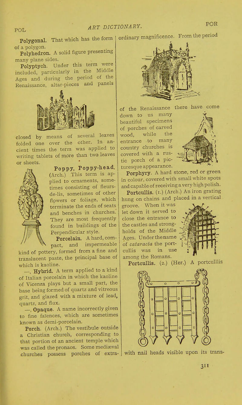 POL Polygonal. That which has the form of a polygon. Polyhedron. A solid figure presenting many plane sides. Polyptych. Under this term were included, particularly in the Middle Ages and during the period of the Renaissance, altar-pieces and panels ART DICTIONARY. POR ordinary magnificence. From the period i closed by means of several leaves folded one over the other. In an- cient times the term was applied to writing tablets of more than two leaves or sheets. Poppy, Poppy-head. (Arch.) This term is ap- plied to ornaments, some- times consisting of fleurs- de-lis, sometimes of other flpwers or foliage, which terminate the ends of seats and benches in churches. They are most frequently found in buildings of the Perpendicular style. Porcelain. A hard, com- pact, and impermeable kind of pottery, formed from a fine and translucent paste, the principal base of which is kaoline. i Hybrid. A term applied to a kind of Italian porcelain in which the kaoline of Vicenza plays but a small part, the base being formed of quartz and vitreous grit, and glazed with a mixture of lead, quartz, and flux. —, Opaque. A name incorrectly given to fine faiences, which are sometimes known as demi-porcelain. Porch. (Arch.) The vestibule outside a Christian church, corresponding to that portion of an ancient temple which was called the pronaos. Some mediaeval churches possess porches of extra- of the Renaissance down to us many beautiful specimens of porches of carved wood, while the entrance to many country churches is covered with a rus- tic porch of a pic- turesque appearance. Porphyry. A hard stone, red or green in colour, covered with small white spots and capable of receiving a very high polish. Portcullis, (i.) (Arch.) An iron grating hung on chains and placed in a vertical groove. When it was let down it served to close the entrance to the castles and strong- holds of the Middle Ages. Underthename of cataracta the port- cullis was in use among the Romans. Portcullis. (2.) (Her.) A portculllis with nail heads visible upon its trans-