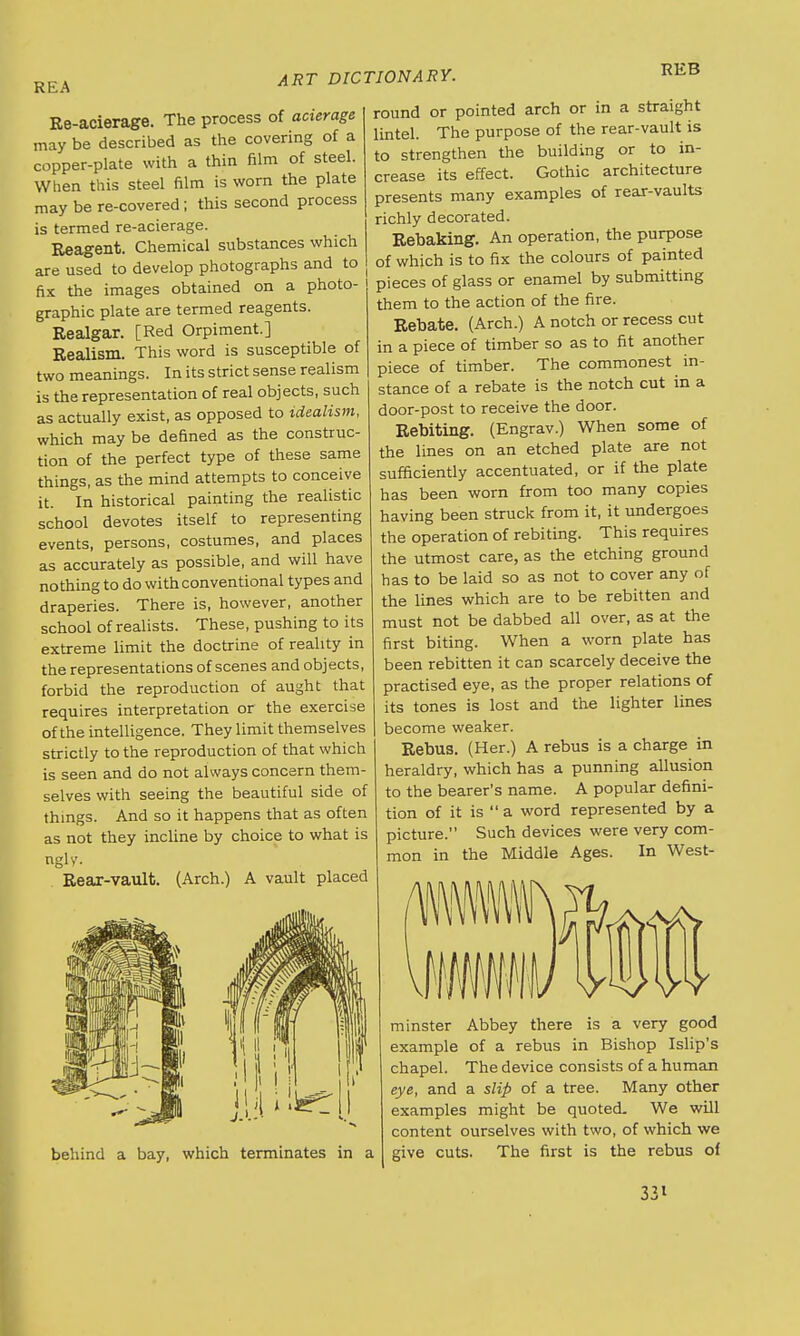 REA Re-acierage. The process of acierage may be described as the covering of a copper-plate with a thin film of steel. When this steel film is worn the plate may be re-covered; this second process is termed re-acierage. Reagent. Chemical substances which are used to develop photographs and to fix the images obtained on a photo- graphic plate are termed reagents. Realgar. [Red Orpiment.] Realism. This word is susceptible of two meanings. In its strict sense realism is the representation of real objects, such as actually exist, as opposed to idealism, which may be defined as the construc- tion of the perfect type of these same things, as the mind attempts to conceive it. In historical painting the realistic school devotes itself to representing events, persons, costumes, and places as accurately as possible, and will have nothing to do with conventional types and draperies. There is, however, another school of realists. These, pushing to i ts extreme limit the doctrine of reality in the representations of scenes and objects, forbid the reproduction of aught that requires interpretation or the exercise of the intelligence. They limit themselves strictly to the reproduction of that which is seen and do not always concern them- selves with seeing the beautiful side of things. And so it happens that as often as not they incline by choice to what is ngly. Rear-vault. (Arch.) A vault placed REB round or pointed arch or in a straight lintel. The purpose of the rear-vault is to strengthen the building or to in- crease its effect. Gothic architecture presents many examples of rear-vaults richly decorated. Rebaking. An operation, the purpose of which is to fix the colours of painted pieces of glass or enamel by submitting them to the action of the fire. Rebate. (Arch.) A notch or recess cut in a piece of timber so as to fit another piece of timber. The commonest in- stance of a rebate is the notch cut in a door-post to receive the door. Rebiting. (Engrav.) When some of the lines on an etched plate are not sufficiently accentuated, or if the plate has been worn from too many copies having been struck from it, it undergoes the operation of rebiting. This requires the utmost care, as the etching ground has to be laid so as not to cover any of the lines which are to be rebitten and must not be dabbed all over, as at the first biting. When a worn plate has been rebitten it can scarcely deceive the practised eye, as the proper relations of its tones is lost and the lighter lines become weaker. Rebus. (Her.) A rebus is a charge in heraldry, which has a punning allusion to the bearer's name. A popular defini- tion of it is  a word represented by a picture. Such devices were very com- mon in the Middle Ages. In West- behind a bay, which terminates in a minster Abbey there is a very good example of a rebus in Bishop Islip's chapel. The device consists of a human eye, and a slip of a tree. Many other examples might be quoted. We will content ourselves with two, of which we give cuts. The first is the rebus of