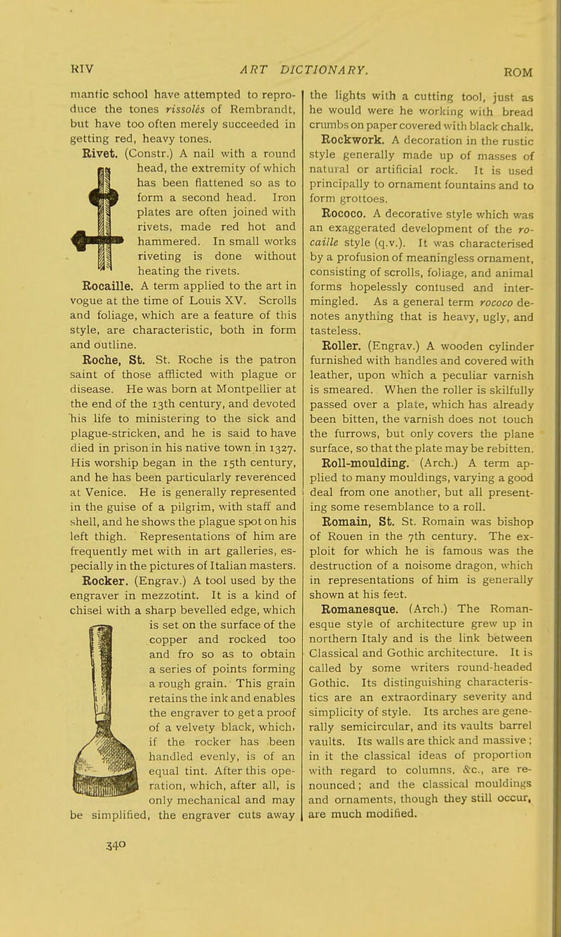 ROM mantic school have attempted to repro- duce the tones rissoles of Rembrandt, but have too often merely succeeded in getting red, heavy tones. Rivet. (Constr.) A nail with a round head, the extremity of which has been flattened so as to form a second head. Iron plates are often joined with rivets, made red hot and hammered. In small works riveting is done without heating the rivets. Rocaille. A term applied to the art in vogue at the time of Louis XV. Scrolls and foliage, which are a feature of this style, are characteristic, both in form and outline. Roche, St. St. Roche is the patron saint of those afflicted with plague or disease. He was born at Montpellier at the end of the 13th century, and devoted his life to ministering to the sick and plague-stricken, and he is said to have died in prison in his native town in 1327. His worship began in the 15th century, and he has been particularly reverenced at Venice. He is generally represented in the guise of a pilgrim, with staff and shell, and he shows the plague spot on his left thigh. Representations of him are frequently met with in art galleries, es- pecially in the pictures of Italian masters. Rocker. (Engrav.) A tool used by the engraver in mezzotint. It is a kind of chisel with a sharp bevelled edge, which is set on the surface of the copper and rocked too and fro so as to obtain a series of points forming a rough grain.1 This grain retains the ink and enables the engraver to get a proof of a velvety black, whichi if the rocker has been handled evenly, is of an equal tint. After this ope- ration, which, after all, is only mechanical and may be simplified, the engraver cuts away the lights with a cutting tool, just as he would were he working with bread crumbs on paper covered with black chalk. Rockwork. A decoration in the rustic style generally made up of masses of natural or artificial rock. It is used principally to ornament fountains and to form grottoes. Rococo. A decorative style which was an exaggerated development of the ro- caille style (q.v.). It was characterised by a profusion of meaningless ornament, consisting of scrolls, foliage, and animal forms hopelessly contused and inter- mingled. As a general term rococo de- notes anything that is heavy, ugly, and tasteless. Roller. (Engrav.) A wooden cylinder furnished with handles and covered with leather, upon which a peculiar varnish is smeared. When the roller is skilfully passed over a plate, which has already been bitten, the varnish does not touch the furrows, but only covers the plane surface, so that the plate may be rebitten. Roll-moulding. (Arch.) A term ap- plied to many mouldings, varying a good deal from one another, but all present- ing some resemblance to a roll. Romain, St. St. Romain was bishop of Rouen in the 7th century. The ex- ploit for which he is famous was the destruction of a noisome dragon, which in representations of him is generally shown at his feet. Romanesque. (Arch.) The Roman- esque style of architecture grew up in northern Italy and is the link between Classical and Gothic architecture. It is called by some writers round-headed Gothic. Its distinguishing characteris- tics are an extraordinary severity and simplicity of style. Its arches are gene- rally semicircular, and its vaults barrel vaults. Its walls are thick and massive; in it the classical ideas of proportion with regard to columns, &c, are re- nounced ; and the classical mouldings and ornaments, though they still occur, are much modified.