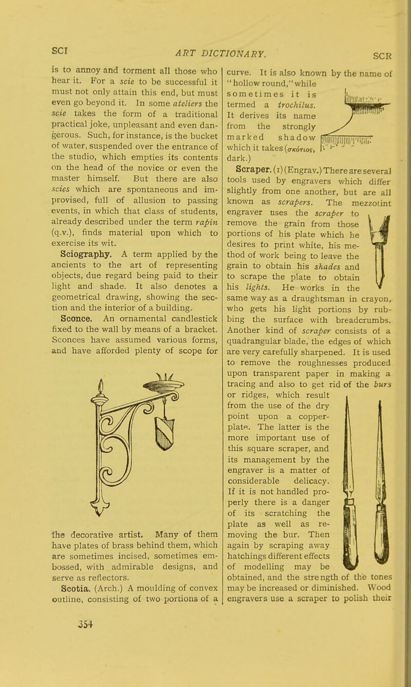 SCR is to annoy and torment all those who hear it. For a scie to be successful it must not only attain this end, but must even go beyond it. In some ateliers the scie takes the form of a traditional practical joke, unpleasant and even dan- gerous. Such, for instance, is the bucket of water, suspended over the entrance of the studio, which empties its contents on the head of the novice or even the master himself. But there are also scies which are spontaneous and im- provised, full of allusion to passing events, in which that class of students, already described under the term rapin (q.v.), finds material upon which to exercise its wit. Sciography. A term applied by the ancients to the art of representing objects, due regard being paid to their light and shade. It also denotes a geometrical drawing, showing the sec- tion and the interior of a building. Sconce. An ornamental candlestick fixed to the wall by means of a bracket. Sconces have assumed various forms, and have afforded plenty of scope for the decorative artist. Many of them have plates of brass behind them, which are sometimes incised, sometimes em- bossed, with admirable designs, and serve as reflectors. Scotia. (Arch.) A moulding of convex outline, consisting of two portions of a curve. It is also known by the name of  hollow round, while sometimes it is termed a trochilus. It derives its name from the strongly marked shadow which it takes (a/coTioy, dark.) Scraper. (i) (Engrav.) There are several tools used by engravers which differ slightly from one another, but are all known as scrapers. The mezzotint engraver uses the scraper to remove the grain from those portions of his plate which he desires to print white, his me- thod of work being to leave the grain to obtain his shades and to scrape the plate to obtain his lights. He works in the same way as a draughtsman in crayon, who gets his light portions by rub- bing the surface with breadcrumbs. Another kind of scraper consists of a quadrangular blade, the edges of which are very carefully sharpened. It is used to remove the roughnesses produced upon transparent paper in making a tracing and also to get rid of the burs or ridges, which result from the use of the dry point upon a copper- plate. The latter is the more important use of this square scraper, and its management by the engraver is a matter of considerable delicacy. If it is not handled pro- perly there is a danger of its scratching the plate as well as re- moving the bur. Then again by scraping away hatchings different effects of modelling may be obtained, and the strength of the tones may be increased or diminished. Wood engravers use a scraper to polish their o54