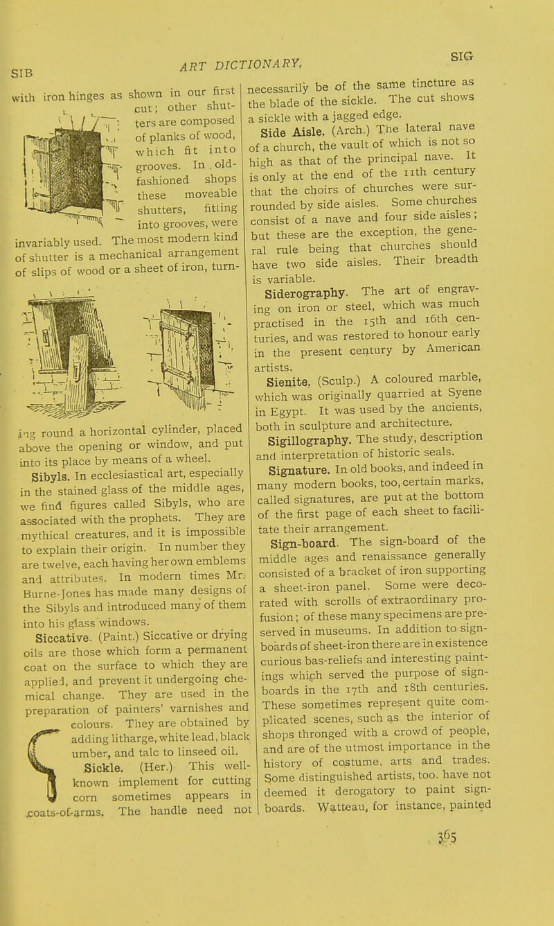 SIB with iron hinges as shown in our first cut; other shut- ters are composed of planks of wood, which fit into grooves. In . old- fashioned shops these moveable shutters, fitting ~~ into grooves, were invariably used. The most modern kind of shutter is a mechanical arrangement of slips of wood or a sheet of iron, turn- ART DICTIONARY, SIG ing round a horizontal cylinder, placed above the opening or window, and put into its place by means of a wheel. Sibyls. In ecclesiastical art, especially in the stained glass of the middle ages, we find figures called Sibyls, who are associated with the prophets. They are mythical creatures, and it is impossible to explain their origin. In number they are twelve, each having her own emblems and attributes. In modern times Mr. Burne-Jones has made many designs of the Sibyls and introduced many of them into his glass windows. Siccative. (Paint.) Siccative or drying oils are those which form a permanent coat on the surface to which they are applied, and prevent it undergoing che mical change. They are used in the preparation of painters' varnishes and colours. They are obtained by adding litharge, white lead, black umber, and talc to linseed oil. Sickle. (Her.) This well- known implement for cutting corn sometimes appears in .coats-of-arms. The handle need not necessarily be of the same tincture as the blade of the sickle. The cut shows a sickle with a jagged edge. Side Aisle. (Arch.) The lateral nave of a church, the vault of which is not so hi-h as that of the principal nave. It is only at the end of the nth century that the choirs of churches were sur- rounded by side aisles. Some churches consist of a nave and four side aisles; but these are the exception, the gene- ral rule being that churches should have two side aisles. Their breadth is variable. Siderography. The art of engrav- ing on iron or steel, which was much practised in the 15th and 16th cen- turies, and was restored to honour early in the present century by American artists. Sienite. (Sculp.) A coloured marble, which was originally quarried at Syene in Egypt. It was used by the ancients, both in sculpture and architecture. Sigillography. The study, description and interpretation of historic seals. Signature. In old books, and indeed in many modern books, too, certain marks, called signatures, are put at the bottom of the first page of each sheet to facili- tate their arrangement. Sign-board. The sign-board of the middle ages and renaissance generally consisted of a bracket of iron supporting a sheet-iron panel. Some were deco- rated with scrolls of extraordinary pro- fusion ; of these many specimens are pre- served in museums. In addition to sign- boards of sheet-iron there are in existence curious bas-reliefs and interesting paint- ings which served the purpose of sign- boards in the 17th and 18th centuries. These sornetimes represent quite com- plicated scenes, such as the interior of shops thronged with a crowd of people, and are of the utmost importance in the history of costume, arts and trades. Some distinguished artists, too. have not deemed it derogatory to paint sign- boards. Watteau, for instance, painted