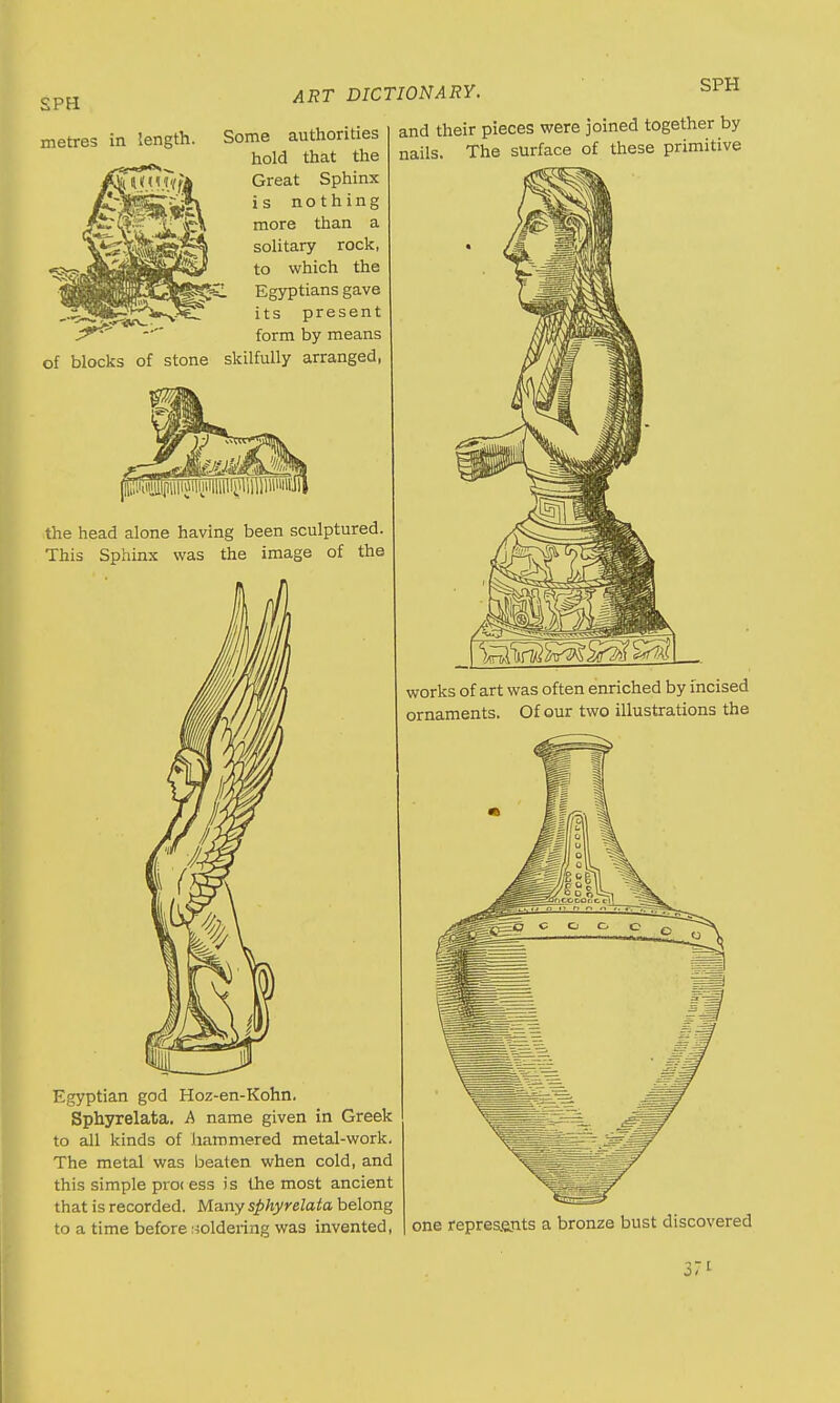 metres in ART DICTIONARY. SPH length. of blocks of stone Some authorities hold that the Great Sphinx is nothing more than a solitary rock, to which the L Egyptians gave its present form by means skilfully arranged, the head alone having been sculptured. This Sphinx was the image of the Egyptian god Hoz-en-Kohn. Sphyrelata. A name given in Greek to all kinds of hammered metal-work. The metal was beaten when cold, and this simple proi ess is the most ancient that is recorded. Many sphyrelata belong to a time before soldering was invented, and their pieces were joined together by nails. The surface of these primitive works of art was often enriched by incised ornaments. Of our two illustrations the one represents a bronze bust discovered