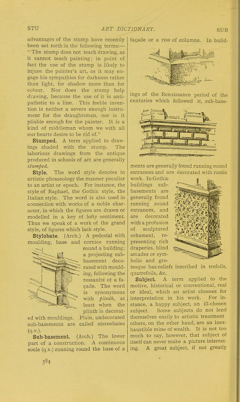 advantages of the stump have recently been set torth in the following terms:—  The stump does not teach drawing, as it cannot teach painting; in point of fact the use of the stump is likely to injure the painter's art, as it may en- gage his sympathies for darkness rather than light, for shadow more than for colour. Nor does the stump help drawing, because the use of it is anti- pathetic to a line. This feeble inven- tion is neither a severe enough instru- ment for the draughtsman, nor is it pliable enough for the painter. It is a kind of middleman whom we with all our hearts desire to be rid of. Stumped. A term applied to draw- ings shaded with the stump. The laborious drawings from the antique produced in schools of art are generally stumped. Style. The word style denotes in artistic phraseology the manner peculiar to an artist or epoch. For instance, the style of Raphael, the Gothic style, the Italian style. The word is also used in connection with works of a noble char- acter, in which the figures are drawn or modelled in a key of lofty sentiment. Thus we speak of a work of the grand Style, of figures which lack style. Stylobate. (Arch.) A pedestal with moulding, base and cornice running round a building; a projecting sub- basement deco- rated with mould- ing, following the ressaults of a fa- cade. The word is synonymous with plinth, at least when the plinth is decorat- ed with mouldings. Plain, undecorated sub-basements are called stereobates (q.v.). Sub-basement. (Arch.) The lower part of a construction. A continuous socle (q.v.) running round the base of a facade or a row of columns. In build- # ■ >;,..,iiii. ings of the Renaissance period of the centuries which followed it, sub-base- ments are generally found running round entrances and are decorated with rustic work. In Gothic buildings sub- basements are generally found running round entrances, and are decorated with a profusion of sculptured orhament, re- presenting rich draperies, blind arcades or sym- bolic and gro- tesque bas-reliefs inscribed in trefoils, quatrefoils, &c. Subject. A term applied to the motive, historical or conventional, real or ideal, which an artist chooses for interpretation in his work. For in- stance, a happy subject, an ill-chosen subject. Some subjects do not lend themselves easily to artistic treatment others, on the other hand, are an inex- haustible mine of wealth. It is not too much to say, however, that subject of itself can never make a picture interest- ing. A great subject, if not greatly